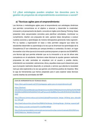 41
3.2 ¿Qué estrategias pueden emplear los docentes para la
gestión de proyectos de emprendimiento económicos o social?
a) Técnicas agiles para el emprendimiento:
Las técnicas o metodologías agiles para el emprendiendo son estrategias dinámicas
que permiten concentrarse en el objetivo a alcanzar y desarrollar la creatividad,
innovación y el pensamiento de diseño, conocido en inglés como Desing Thinking. Estas
presentan retos secuenciados concretos para planificar actividades, monitorear su
cumplimiento, diseñar una propuesta de valor, generar ideas disruptivas o evaluar
nuestras acciones y aprendizajes de manera retrospectiva generando meta cognición.
Por su rapidez y organización en base a roles permiten asegurar que todos los
estudiantes desarrollen su aprendizaje a la vez que se dinamizan los aprendizajes de la
Competencia 27 son ordenarlos por campos temático o contenidos. Es decir, en lugar
de enseñar a los niños que es la innovación podrías proponer un ejercicio de SCAMPER,
una técnica ágil que permite entender que es la innovación a la vez de afinar esta
competencia en el estudiante. Asimismo estas técnicas te ayudan generar realmente
propuestas de valor centradas en empatizar con el usuario o posible cliente,
entendiendo sus necesidad, valoraciones, ética y aquellas cosas que lo desaniman para
que el proyecto realmente desarrollo un producto o servicio que atienda la necesidad
real que esta explorando a la vez que genere una dinámica positiva de impactos. Mira
la caja de herramientas que hemos preparado para ti para explorar estas técnicas
cuando diseñes las actividades del ABP:
CAJA DE HERRAMIENTAS DE TÉCNICAS ÁGILES:
https://docs.gestionaweb.cat/1551/pedagogias-agiles-para-el-emprendimiento.pdf
https://dschool-
old.stanford.edu/sandbox/groups/designresources/wiki/31fbd/attachments/027aa/GU%C3%8D
A%20DEL%20PROCESO%20CREATIVO.pdf?sessionID=8af88fee76ecd1fb7879c915073461486c42
5622
http://cfiesoria.centros.educa.jcyl.es/sitio/upload/Presentacion_design_thinking_para_educado
res_CFIE.pdf
http://ww2.educarchile.cl/UserFiles/P0001/File/design_thinking/design_thinking_espanol.pdf
https://www.youtube.com/watch?v=3zw946mBMp0
http://culturaemprendedora.extremaduraempresarial.es/wp-content/uploads/2012/09/Guia-
Did%C3%A1ctica_Modelo-Canvas.pdf
 