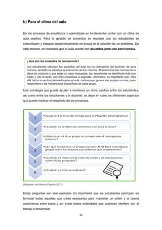 42
b) Para el clima del aula
En los procesos de enseñanza y aprendizaje es fundamental contar con un clima de
aula positivo. Para la gestión de proyectos se requiere que los estudiantes se
comuniquen y trabajen cooperativamente en busca de la solución de un problema. De
esta manera, es necesario que el aula cuente con acuerdos para una convivencia.
Una estrategia que puede ayudar a mantener un clima positivo entre los estudiantes,
así como entre los estudiantes y la docente, es dejar en claro los diferentes aspectos
que puede implicar el desarrollo de los proyectos:
(Adaptado de Minedu España 2012)
Estas preguntas son solo ejemplos. Es importante que los estudiantes participen en
formular todas aquellas que crean necesarias para mantener un orden y la buena
convivencia entre todos y así evitar malos entendidos que pudiesen interferir con el
trabajo a desarrollar.
¿Qué son los acuerdos de convivencia?
Los estudiantes plantean los acuerdos del aula con la orientación del docente, de esta
manera, también se refuerza la autonomía de los mismos. Al determinar las normas de la
clase en conjunto y que estas no sean impuestas, los estudiantes se identifican más con
estas y, por lo tanto, son más propensos a seguirlas. Asimismo, es importante que, más
allá de los acuerdos planteados para el aula, cada equipo genere sus propias normas, pues
responderá a las necesidades específicas de cada grupo.
 