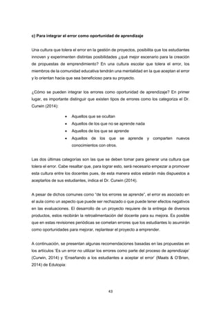 43
c) Para integrar el error como oportunidad de aprendizaje
Una cultura que tolera el error en la gestión de proyectos, posibilita que los estudiantes
innoven y experimenten distintas posibilidades ¿qué mejor escenario para la creación
de propuestas de emprendimiento? En una cultura escolar que tolera el error, los
miembros de la comunidad educativa tendrán una mentalidad en la que aceptan el error
y lo orientan hacia que sea beneficioso para su proyecto.
¿Cómo se pueden integrar los errores como oportunidad de aprendizaje? En primer
lugar, es importante distinguir que existen tipos de errores como los categoriza el Dr.
Curwin (2014):
 Aquellos que se ocultan
 Aquellos de los que no se aprende nada
 Aquellos de los que se aprende
 Aquellos de los que se aprende y comparten nuevos
conocimientos con otros.
Las dos últimas categorías son las que se deben tomar para generar una cultura que
tolera el error. Cabe resaltar que, para lograr esto, será necesario empezar a promover
esta cultura entre los docentes pues, de esta manera estos estarán más dispuestos a
aceptarlos de sus estudiantes, indica el Dr. Curwin (2014).
A pesar de dichos comunes como “de los errores se aprende”, el error es asociado en
el aula como un aspecto que puede ser rechazado o que puede tener efectos negativos
en las evaluaciones. El desarrollo de un proyecto requiere de la entrega de diversos
productos, estos recibirán la retroalimentación del docente para su mejora. Es posible
que en estas revisiones periódicas se cometan errores que los estudiantes lo asumirán
como oportunidades para mejorar, replantear el proyecto a emprender.
A continuación, se presentan algunas recomendaciones basadas en las propuestas en
los artículos ‘Es un error no utilizar los errores como parte del proceso de aprendizaje’
(Curwin, 2014) y ‘Enseñando a los estudiantes a aceptar el error’ (Maats & O’Brien,
2014) de Edutopia:
 
