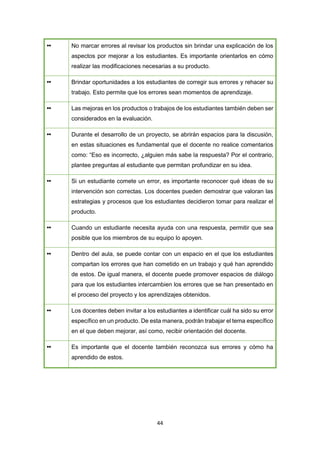 44
•• No marcar errores al revisar los productos sin brindar una explicación de los
aspectos por mejorar a los estudiantes. Es importante orientarlos en cómo
realizar las modificaciones necesarias a su producto.
•• Brindar oportunidades a los estudiantes de corregir sus errores y rehacer su
trabajo. Esto permite que los errores sean momentos de aprendizaje.
•• Las mejoras en los productos o trabajos de los estudiantes también deben ser
considerados en la evaluación.
•• Durante el desarrollo de un proyecto, se abrirán espacios para la discusión,
en estas situaciones es fundamental que el docente no realice comentarios
como: “Eso es incorrecto, ¿alguien más sabe la respuesta? Por el contrario,
plantee preguntas al estudiante que permitan profundizar en su idea.
•• Si un estudiante comete un error, es importante reconocer qué ideas de su
intervención son correctas. Los docentes pueden demostrar que valoran las
estrategias y procesos que los estudiantes decidieron tomar para realizar el
producto.
•• Cuando un estudiante necesita ayuda con una respuesta, permitir que sea
posible que los miembros de su equipo lo apoyen.
•• Dentro del aula, se puede contar con un espacio en el que los estudiantes
compartan los errores que han cometido en un trabajo y qué han aprendido
de estos. De igual manera, el docente puede promover espacios de diálogo
para que los estudiantes intercambien los errores que se han presentado en
el proceso del proyecto y los aprendizajes obtenidos.
•• Los docentes deben invitar a los estudiantes a identificar cuál ha sido su error
específico en un producto. De esta manera, podrán trabajar el tema específico
en el que deben mejorar, así como, recibir orientación del docente.
•• Es importante que el docente también reconozca sus errores y cómo ha
aprendido de estos.
 