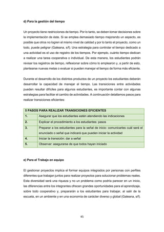 45
d) Para la gestión del tiempo
Un proyecto tiene restricciones de tiempo. Por lo tanto, se deben tomar decisiones sobre
la implementación de éste. Si se emplea demasiado tiempo mejorando un aspecto, es
posible que otros no logren el mismo nivel de calidad y por lo tanto el proyecto, como un
todo, puede peligrar (Galeana, s/f). Una estrategia para controlar el tiempo dedicado a
una actividad es el uso de registro de los tiempos. Por ejemplo, cuánto tiempo dedican
a realizar una tarea cooperativa o individual. De esta manera, los estudiantes podrán
revisar los registros de tiempo, reflexionar sobre cómo lo emplearon y, a partir de esto,
plantearse nuevas metas o evaluar si pueden manejar el tiempo de forma más eficiente.
Durante el desarrollo de los distintos productos de un proyecto los estudiantes deberán
desarrollar la capacidad de manejar el tiempo. Las transiciones entre actividades
pueden resultar difíciles para algunos estudiantes, es importante contar con algunas
estrategias para facilitar el cambio de actividades. A continuación detallamos pasos para
realizar transiciones eficientes:
5 PASOS PARA REALIZAR TRANSICIONES EFICIENTES
1. Asegurar que los estudiantes estén atendiendo las indicaciones
2. Explicar el procedimiento a los estudiantes: pasos
3. Preparar a los estudiantes para la señal de inicio: comunicarles cuál será el
enunciado o señal que indicará que pueden iniciar la actividad
4. Iniciar la transición: dar a señal
5. Observar: asegurarse de que todos hayan iniciado
e) Para el Trabajo en equipo
El gestionar proyectos implica el formar equipos integrados por personas con perfiles
diferentes que trabajan juntos para realizar proyectos para solucionar problemas reales.
Esta diversidad será una riqueza y no un problema como podría parecer en un inicio,
las diferencias entre los integrantes ofrecen grandes oportunidades para el aprendizaje,
sobre todo cooperativo y, prepararán a los estudiantes para trabajar, al salir de la
escuela, en un ambiente y en una economía de carácter diverso y global (Galeana, s/f).
 