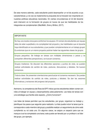 46
De esta manera además, cada estudiante podrá desempeñar un rol de acuerdo a sus
características y a la vez se implementa la propuesta de la Inclusión tan importante en
nuestras políticas educativas nacionales. En ciertas circunstancias el rol del docente
será intervenir en la formación de grupos en busca de que las habilidades de los
integrantes se complementen (MacMath, Sivia y Britton, 2017).
IMPORTANTE
No hay una receta única para conformar los equipos. El número de estudiantes por equipo
debe de estar supeditado a la complejidad del proyecto y las habilidades que el docente
haya identificado en sus estudiantes y que puedan complementarse en un trabajo grupal.
Es entonces que en un mismo proyecto podrían haber las siguientes clases de grupos:
Grupos pequeños: Se trabaja en tareas con múltiples dimensiones o pesos y se
comparten diferentes perspectivas y se buscan consenso.
Grupos medianos: Se discuten las diferentes opciones y puntos de vista, se pueden
realizar actividades de cambio de roles, posturas, discusiones y debates. Se buscan
consensos.
Toda la clase: Se presentan orientaciones para buscar el consenso necesario. Se pueden
realizar actividades de cambio de roles, posturas y debates. Se dan las sesiones
informativas y revisiones del progreso del proyecto.
Asimismo, la competencia del Área de EPT indica que los estudiantes deben contar con
roles al trabajar en equipo y desempeñarlos adecuadamente. Las listas de tareas son
una estrategia que facilita este aspecto, ¿Cómo funcionan?
Las listas de tareas permiten que los estudiantes, por grupo, organicen su trabajo y
planifiquen los pasos que seguirán para realizarlo. La lista puede incluir la tarea que le
corresponde a cada miembro del grupo y posibilita realizar un seguimiento de cómo está
cumpliendo su rol cada uno. En algunos casos, se asigna un espacio para que se
marque si se ha completado una tarea; este puede ser llenado por un profesor o el líder
del grupo, por ejemplo.
 