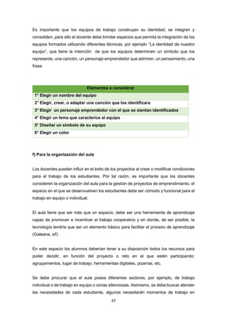 47
Es importante que los equipos de trabajo construyan su identidad, se integren y
consoliden, para ello el docente debe brindar espacios que permita la integración de los
equipos formados utilizando diferentes técnicas, por ejemplo “La identidad de nuestro
equipo”, que tiene la intención de que los equipos determinen un símbolo que los
represente, una canción, un personaje emprendedor que admiren, un pensamiento, una
frase.
Elementos a considerar
1° Elegir un nombre del equipo
2° Elegir, crear, o adaptar una canción que los identificara
3° Elegir un personaje emprendedor con el que se sientan identificados
4° Elegir un lema que caracterice al equipo
5° Diseñar un símbolo de su equipo
6° Elegir un color
f) Para la organización del aula
Los docentes pueden influir en el éxito de los proyectos al crear o modificar condiciones
para el trabajo de los estudiantes. Por tal razón, es importante que los docentes
consideren la organización del aula para la gestión de proyectos de emprendimiento, el
espacio en el que se desenvuelven los estudiantes debe ser cómodo y funcional para el
trabajo en equipo o individual.
El aula tiene que ser más que un espacio, debe ser una herramienta de aprendizaje
capaz de promover e incentivar el trabajo cooperativo y en donde, de ser posible, la
tecnología tendría que ser un elemento básico para facilitar el proceso de aprendizaje
(Galeana, s/f)
En este espacio los alumnos deberían tener a su disposición todos los recursos para
poder decidir, en función del proyecto o reto en el que estén participando:
agrupamientos, lugar de trabajo, herramientas digitales, pizarras, etc.
Se debe procurar que el aula posea diferentes sectores, por ejemplo, de trabajo
individual o de trabajo en equipo o zonas silenciosas. Asimismo, se debe buscar atender
las necesidades de cada estudiante, algunos necesitarán momentos de trabajo en
 