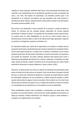 48
carpetas, en otras ocasiones, preferirán estar de pie. Una acomodación del espacio que
responda a las características de los estudiantes permitirá que estos se apropien del
aula y, por ende, del espacio de aprendizaje. Los docentes pueden guiar a los
estudiantes en la selección del espacio que sea apropiado para cada producto o
actividad que deban realizar, progresivamente, estos podrán manejar el uso del espacio
de manera autónoma (Miller, 2016).
Esto anima a los estudiantes a tomar posesión de su proyecto y puede aumentar su
interés. Es entonces que las carpetas pueden organizarse de manera especial
permitiendo el trabajo en equipo. Las paredes del aula también pueden aprovecharse,
se pueden poner en ellas papelógrafos en los que los chicos podrían hacer su
Brainstorming o lluvia de ideas en post its de colores para luego agruparlas, organizar
su proyecto con diagramas, practicar sus diseños, etc.
Es importante resaltar que, dentro de la organización se considere un espacio para la
exposición del proyecto, especialmente para cuando se presenten los resultados finales.
Si bien este espacio puede ser la misma aula, el destinar o ambientar uno de manera
especial puede hacer de esta sesión informativa un evento más acorde a la importancia
que poseen los proyectos. Se puede, además, gestionar este espacio para invitar a
diferentes personalidades del plantel como, director, profesores y compañeros de otras
aulas, padres de familia y algunos miembros de la comunidad para los cuales resulte
relevante la información a exponer (Markham, Larmer y Ravitz, 2003).
Asimismo, se debe apuntar que crear y/o mejorar los ambientes de aprendizaje puede
elevar el interés de los alumnos por el proyecto. Esto incluye llevar el proyecto más allá
del aula. La parte más motivante de gestionar un proyecto se puede observar cuando
los estudiantes colaboran con sus compañeros y reciben apoyo de expertos o visitan
lugares relacionados de alguna manera al proyecto. Esta conexión con el mundo fuera
del aula permite asimilar el proyecto como un trabajo más auténtico y acorde al contexto
y/o necesidades de los estudiantes y la comunidad en la que se desarrollan.
Otras posibilidades pueden incluir sociedades o asociaciones con otras aulas, otras
escuelas o la comunidad exterior, comunicación por medios digitales (comunicación vía
Skype por ejemplo), enlaces electrónicos con individuos, grupos o aulas distantes, y
consejería con organizaciones comunitarias.
 