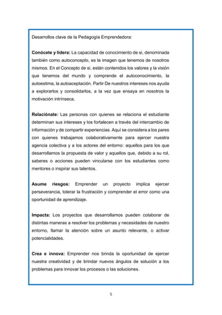 5
Desarrollos clave de la Pedagogía Emprendedora:
Conócete y lidera: La capacidad de conocimiento de si, denominada
también como autoconcepto, es la imagen que tenemos de nosotros
mismos. En el Concepto de si, están contenidos los valores y la visión
que tenemos del mundo y comprende el autoconocimiento, la
autoestima, la autoaceptación. Partir De nuestros intereses nos ayuda
a explorarlos y consolidarlos, a la vez que ensaya en nosotros la
motivación intrínseca.
Relaciónate: Las personas con quienes se relaciona el estudiante
determinan sus intereses y los fortalecen a través del intercambio de
información y de compartir experiencias. Aquí se considera a los pares
con quienes trabajamos colaborativamente para ejercer nuestra
agencia colectiva y a los actores del entorno: aquellos para los que
desarrollamos la propuesta de valor y aquellos que, debido a su rol,
saberes o acciones pueden vincularse con los estudiantes como
mentores o inspirar sus talentos.
Asume riesgos: Emprender un proyecto implica ejercer
perseverancia, tolerar la frustración y comprender el error como una
oportunidad de aprendizaje.
Impacta: Los proyectos que desarrollamos pueden colaborar de
distintas maneras a resolver los problemas y necesidades de nuestro
entorno, llamar la atención sobre un asunto relevante, o activar
potencialidades.
Crea e innova: Emprender nos brinda la oportunidad de ejercer
nuestra creatividad y de brindar nuevos ángulos de solución a los
problemas para innovar los procesos o las soluciones.
 