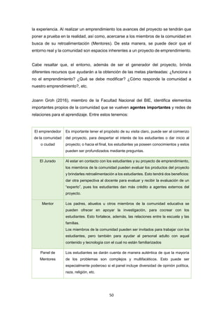 50
la experiencia. Al realizar un emprendimiento los avances del proyecto se tendrán que
poner a prueba en la realidad, así como, acercarse a los miembros de la comunidad en
busca de su retroalimentación (Mentores). De esta manera, se puede decir que el
entorno real y la comunidad son espacios inherentes a un proyecto de emprendimiento.
Cabe resaltar que, el entorno, además de ser el generador del proyecto, brinda
diferentes recursos que ayudarán a la obtención de las metas planteadas: ¿funciona o
no el emprendimiento? ¿Qué se debe modificar? ¿Cómo responde la comunidad a
nuestro emprendimiento?, etc.
Joann Groh (2016), miembro de la Facultad Nacional del BIE, identifica elementos
importantes propios de la comunidad que se vuelven agentes importantes y redes de
relaciones para el aprendizaje. Entre estos tenemos:
El emprendedor
de la comunidad
o ciudad
Es importante tener el propósito de su visita claro, puede ser al comienzo
del proyecto, para despertar el interés de los estudiantes o dar inicio al
proyecto; o hacia el final, los estudiantes ya poseen conocimientos y estos
pueden ser profundizados mediante preguntas.
El Jurado Al estar en contacto con los estudiantes y su proyecto de emprendimiento,
los miembros de la comunidad pueden evaluar los productos del proyecto
y brindarles retroalimentación a los estudiantes. Esto tendrá dos beneficios:
dar otra perspectiva al docente para evaluar y recibir la evaluación de un
“experto”, pues los estudiantes dan más crédito a agentes externos del
proyecto.
Mentor Los padres, abuelos u otros miembros de la comunidad educativa se
pueden ofrecer en apoyar la investigación, para cocrear con los
estudiantes. Esto fortalece, además, las relaciones entre la escuela y las
familias.
Los miembros de la comunidad pueden ser invitados para trabajar con los
estudiantes, pero también para ayudar al personal adulto con aquel
contenido y tecnología con el cual no están familiarizados
Panel de
Mentores
Los estudiantes se darán cuenta de manera auténtica de que la mayoría
de los problemas son complejos y multifacéticos. Esto puede ser
especialmente poderoso si el panel incluye diversidad de opinión política,
raza, religión, etc.
 
