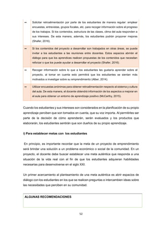 52
•• Solicitar retroalimentación por parte de los estudiantes de manera regular: emplear
encuestas, entrevistas, grupos focales, etc. para recoger información sobre el progreso
de los trabajos. Si los contenidos, estructura de las clases, clima del aula responden a
sus intereses. De esta manera, además, los estudiantes podrán proponer mejoras
(Shafer, 2016).
•• Si los contenidos del proyecto a desarrollar son trabajados en otras áreas, se puede
invitar a los estudiantes a las reuniones entre docentes. Estos espacios abrirán el
diálogo para que los aprendices realicen propuestas de los contenidos que necesitan
reforzar o que los puede ayudar a desarrollar el proyecto (Shafer, 2016).
•• Recoger información sobre lo que a los estudiantes les gustaría aprender sobre el
proyecto, al tomar en cuenta esto permitirá que los estudiantes se sientan más
motivados a investigar sobre su emprendimiento (Alber, 2014).
•• Utilizar encuestas anónimas para obtener retroalimentación respecto al sistema y cultura
del aula. De esta manera, el docente obtendrá información de los aspectos a mejorar en
el aula para obtener un entorno de aprendizaje positivo (McCarthy, 2015).
Cuando los estudiantes y sus intereses son considerados en la planificación de su propio
aprendizaje perciben que son tomados en cuenta, que su voz importa. Al permitirles ser
parte de la decisión de cómo aprenderán, serán evaluados y los productos que
elaborarán, los estudiantes sentirán que son dueños de su propio aprendizaje.
i) Para establecer metas con los estudiantes
En principio, es importante recordar que la meta de un proyecto de emprendimiento
será brindar una solución a un problema económico o social de la comunidad. En un
proyecto, el docente debe buscar establecer una meta auténtica que responda a una
situación de la vida real con el fin de que los estudiantes adquieran habilidades
necesarias para desenvolverse en el siglo XXI.
Un primer acercamiento al planteamiento de una meta auténtica es abrir espacios de
diálogo con los estudiantes en los que se realicen preguntas e intercambien ideas sobre
las necesidades que perciben en su comunidad.
ALGUNAS RECOMENDACIONES
 