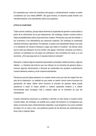 54
Es importante que, entre los miembros del equipo e individualmente, evalúen si están
cumpliendo con sus metas SMART. De igual manera, el docente puede brindar una
retroalimentación a los estudiantes sobre sus progresos.
j) Para la creatividad:
Todos somos creativos, porque todos tenemos la capacidad de generar nuevas ideas a
partir de la información de la que disponemos. Sin embargo, existen muchos mitos e
ideas preestablecidas sobre el pensamiento creativo. Pensamos que solo los artistas, o
los inventores o los diseñadores son personas creativas. Sin embargo la creatividad
necesita activarse y ejercitarse. Por ejemplo, si pides a tus estudiantes dibujar una casa
o un atardecer de manera individual y luego que todos lo muestren los demás veras
que la casa que dibujaron es muy similar: dos aguas, chimenea, ventanas con flores y
cortinas o el atardecer es una playa con palmeras o dos montañas con nieve y un sol
sonriente. ¿Por qué pasa esto si ni siquiera ilustra el contexto?
Descubrir y mejorar algunos aspectos personales (curiosidad, estado de ánimo, algunos
hábitos…) o factores del entorno que nos influyen en el momento de generar ideas y
conocer algunas herramientas o técnicas de creatividad nos ayudará a perfeccionar
nuestra destreza creativa y la de nuestros estudiantes.
Pensamos que las ideas aparecen en nuestra mente como por arte de magia fruto tan
solo de la inspiración. La realidad es que existe un patrón común ante el proceso de
generación de ideas. Saber cómo funciona el proceso de generar ideas puede
ayudarnos a sacar el mayor partido a nuestra capacidad creativa y a utilizar
herramientas para conseguir más y mejores ideas en el momento en que las
necesitamos.
Cuando intentamos solucionar un problema o afrontar un reto vienen a nuestra mente
muchas ideas. Sin embargo, es posible que a pesar del esfuerzo no consigamos que
estas ocurrencias sean suficientemente originales o que tengamos muy poca cantidad
de ideas. En un caso y otro, nos podemos ayudar de las técnicas de creatividad para
tener más y mejores ideas.
 