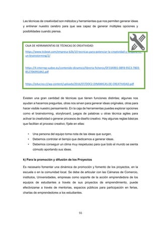 55
Las técnicas de creatividad son métodos y herramientas que nos permiten generar ideas
y entrenar nuestro cerebro para que sea capaz de generar múltiples opciones y
posibilidades cuando piensa.
Existen una gran cantidad de técnicas que tienen funciones distintas; algunas nos
ayudan a hacernos preguntas, otras nos sirven para generar ideas originales, otras para
hacer visible nuestro pensamiento. En la caja de herramientas puedes explorar opciones
como el brainstorming, storybroard, juegos de palabras u otras técnica agiles para
activar la creatividad o generar procesos de diseño creativo. Hay algunas reglas básicas
que facilitan el proceso creativo; fíjate en ellas:
• Una persona del equipo toma nota de las ideas que surgen.
• Debemos controlar el tiempo que dedicamos a generar ideas.
• Debemos conseguir un clima muy respetuoso para que todo el mundo se sienta
cómodo aportando sus ideas.
k) Para la promoción y difusión de los Proyectos
Es necesario fomentar una dinámica de promoción y fomento de los proyectos, en la
escuela o en la comunidad local. Se debe de articular con las Cámaras de Comercio,
institutos, Universidades, empresas como soporte de la acción emprendedora de los
equipos de estudiantes a través de sus proyectos de emprendimiento, puede
efectivizarse a través de mentorias, espacios públicos para participación en ferias,
charlas de emprendedores a los estudiantes.
CAJA DE HERRAMIENTAS DE TÉCNICAS DE CREATIVIDAD:
https://www.ticbeat.com/empresa-b2b/10-tecnicas-para-potenciar-la-creatividad-y-ninguna-es-
un-brainstorming/2/
https://4.interreg-sudoe.eu/contenido-dinamico/libreria-ficheros/DF33A901-08F8-95C3-7B03-
B527D6991842.pdf
https://educrea.cl/wp-content/uploads/2016/07/DOC2-DINAMICAS-DE-CREATIVIDAD.pdf
 