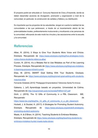 56
El proyecto podrá ser articulado al Concurso Nacional de Crea y Emprende, donde se
deben desarrollar acciones de divulgación, promoción y organización a nivel de la
comunidad, en particular, la construcción de carteles y folletos y su distribución.
Es importante que los proyectos de los estudiantes, tengan en cuenta la realidad de las
comunidades a las que pertenecen, a través de un levantamiento atento de las
potencialidades locales, preferentemente involucrando y movilizando a las personas de
la comunidad, reforzando de este modo los vínculos y las asociaciones entre la escuela
y la comunidad.
Referencias
Alber, R. (2014). 5 Ways to Give Your Students More Voice and Choice.
Edutopia. Recuperado de https://www.edutopia.org/blog/five-strategies-more-
voice-choice-students-rebecca-alber
Curwin, R. (2014). It’s a Mistake Not to Use Mistakes as Part of the Learning
Process. Edutopia. Recuperado de https://www.edutopia.org/blog/use-mistakes-
in-learning-process-richard-curwin
Elias, M. (2014). SMART Goal Setting With Your Students. Edutopia.
Recuperado de https://www.edutopia.org/blog/smart-goal-setting-with-students-
maurice-elias
Fernando Dolabela (2010) “Pedagogía Emprendedora” Ediciones Santa Fe Innova
Galeana, L (s/f) Aprendizaje basado en proyectos. Universidad de Colima.
Recuperado de http://ceupromed.ucol.mx/revista/PdfArt/1/27.pdf
Groh, J. (2016). The 12 Gifts of Community in a PBL Classroom. BIE.
Recuperado de
https://www.bie.org/blog/the_12_gifts_of_community_in_a_pbl_classroom
Hockett, J. & Doubet, K. (2017). 6 Strategies for Promoting Student Autonomy.
Edutopia. Recuperado de https://www.edutopia.org/article/6-strategies-
promoting-student-autonomy
Maats, H. & O’Brien, H. (2014). Teaching Students to Embrace Mistakes.
Edutopia. Recuperado de https://www.edutopia.org/blog/teaching-students-to-
embrace-mistakes-hunter-maats-katie-obrien
 