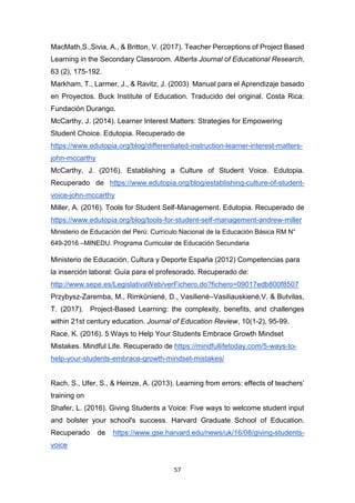 57
MacMath,S.,Sivia, A., & Britton, V. (2017). Teacher Perceptions of Project Based
Learning in the Secondary Classroom. Alberta Journal of Educational Research,
63 (2), 175-192.
Markham, T., Larmer, J., & Ravitz, J. (2003) Manual para el Aprendizaje basado
en Proyectos. Buck Institute of Education. Traducido del original. Costa Rica:
Fundación Durango.
McCarthy, J. (2014). Learner Interest Matters: Strategies for Empowering
Student Choice. Edutopia. Recuperado de
https://www.edutopia.org/blog/differentiated-instruction-learner-interest-matters-
john-mccarthy
McCarthy, J. (2016). Establishing a Culture of Student Voice. Edutopia.
Recuperado de https://www.edutopia.org/blog/establishing-culture-of-student-
voice-john-mccarthy
Miller, A. (2016). Tools for Student Self-Management. Edutopia. Recuperado de
https://www.edutopia.org/blog/tools-for-student-self-management-andrew-miller
Ministerio de Educación del Perú: Currículo Nacional de la Educación Básica RM N°
649-2016 –MINEDU. Programa Curricular de Educación Secundaria
Ministerio de Educación, Cultura y Deporte España (2012) Competencias para
la inserción laboral: Guía para el profesorado. Recuperado de:
http://www.sepe.es/LegislativaWeb/verFichero.do?fichero=09017edb800f8507
Przybysz-Zaremba, M., Rimkūnienė, D., Vasilienė–Vasiliauskienė,V. & Butvilas,
T. (2017). Project-Based Learning: the complexity, benefits, and challenges
within 21st century education. Journal of Education Review, 10(1-2), 95-99.
Race, K. (2016). 5 Ways to Help Your Students Embrace Growth Mindset
Mistakes. Mindful Life. Recuperado de https://mindfullifetoday.com/5-ways-to-
help-your-students-embrace-growth-mindset-mistakes/
Rach, S., Ufer, S., & Heinze, A. (2013). Learning from errors: effects of teachers’
training on
Shafer, L. (2016). Giving Students a Voice: Five ways to welcome student input
and bolster your school's success. Harvard Graduate School of Education.
Recuperado de https://www.gse.harvard.edu/news/uk/16/08/giving-students-
voice
 