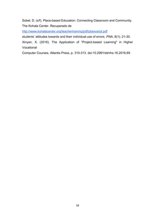 58
Sobel, D. (s/f). Place-based Education: Connecting Classroom and Community.
The Kohala Center. Recuperado de
http://www.kohalacenter.org/teachertraining/pdf/pbexcerpt.pdf
students’ attitudes towards and their individual use of errors. PNA, 8(1), 21-30.
Xinyan, X. (2016). The Application of "Project-based Learning" in Higher
Vocational
Computer Courses. Atlantis Press, p. 310-313. doi:10.2991/etmhs-16.2016.69
 