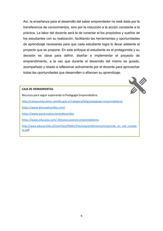 6
Así, la enseñanza para el desarrollo del saber emprendedor no está dada por la
transferencia de conocimientos, sino por la inducción a la acción constante a la
práctica. La labor del docente será la de conectar el los propósitos y sueños de
los estudiantes con su realización, facilitando las herramientas y oportunidades
de aprendizaje necesarias para que cada estudiante logre lo llevar adelante el
proyecto que se propone. En este enfoque el estudiante es el protagonista y su
decisión es clave para definir, diseñar e implementar el proyecto de
emprendimiento, a la vez que durante el desarrollo del mismo es guiado,
acompañado y retado a reflexionar activamente por el docente para aprovechar
todas las oportunidades que desarrollen o afiancen su aprendizaje.
CAJA DE HERRAMIENTAS
Recursos para seguir explorando la Pedagogía Emprendedora:
http://campuseducativo.santafe.gob.ar/category/blog/pedagogia-emprendedora/
https://www.disenaelcambio.com/
https://www.panal.org/accionesdecambio
https://www.educaixa.com/-/kitcaixa-jovenes-emprendedores
http://ww2.educarchile.cl/UserFiles/P0001/File/emprendimiento/emprende_en_red_comple
to.pdf
 