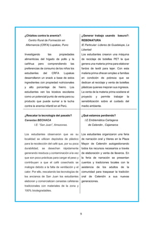 9
¿Chizitos contra la anemia?:
Centro Rural de Formación en
Alternancia (CRFA) Lupakas, Puno
Investigando las propiedades
alimenticias del hígado de pollo y la
cañihua pero comprendiendo las
preferencias de consumo de los niños los
estudiantes del CRFA Lupakas
desarrollaron un snack a base de estos
ingredientes con propiedad nutricionales
y alto porcentaje de hierro. Los
estudiantes ven los kioskos escolares
como un potencial punto de venta para su
producto que puede sumar a la lucha
contra la anemia infantil en el Perú.
¿Generar trabajo usando basura?:
REBONATURA
IE Particular: Lideres de Guadalupe, La
Libertad
Los estudiantes crearon una máquina
de reciclaje de botellas PET la que
genera una materia prima para elaborar
fardos de textil para tejer. Con esta
materia prima ofrecen empleo a familias
en condición de pobreza que se
dedican al reciclaje y venta de botellas
plásticas quienes mejoran sus ingresos.
La venta de la materia prima sostiene el
proyecto y permite trabajar la
sensibilización sobre el cuidado del
medio ambiente.
¿Rescatar la tecnología del pasado?
Canastas BECHACA
I.E: “San Juan”, Amazonas.
Los estudiantes observaron que es su
localidad se utilizan depósitos de plástico
para la recolección del café que, por su poca
durabilidad, se desechan rápidamente
generando residuos y contaminación a la vez
que son poco prácticas para cargar el peso y
contribuyen a que el café cosechado se
malogre debido a la falta de ventilación y el
calor. Por ello, rescatando las tecnologías de
los ancianos de San Juan los estudiantes
elaboran y comercializan canastas cafeteras
tradicionales con materiales de la zona y
100% biodegradables.
¿Qué estamos perdiendo?
I.E Emblemática Cartagena
de Celendin , Cajamarca
Los estudiantes organizaron una feria
de narración oral y títeres en la Plaza
Mayor de Celendín autogestionando
todos los recursos necesarios a través
de elaboración y venta de llaveros. En
la feria de narración se presentan
cuentos y tradiciones locales con la
asistencia de los adultos de la
comunidad para traspasar la tradición
oral de Celendín a sus nuevas
generaciones.
 