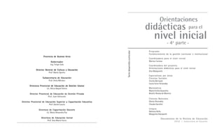 Provincia de Buenos Aires 
Gobernador 
Ing. Felipe Solá 
Director General de Cultura y Educación 
Prof. Mario Oporto 
Subsecretaria de Educación 
Prof. Delia Méndez 
Directora Provincial de Educación de Gestión Estatal 
Lic. Alicia Raquel Verea 
Director Provincial de Educación de Gestión Privada 
Prof. Juan Odriozola 
Director Provincial de Educación Superior y Capacitación Educativa 
Prof. Daniel Lauría 
Directora de Capacitación Docente 
Lic. María Alejandra Paz 
Directora de Educación Inicial 
Prof. Ana María Tocco 
Orientaciones 
didácticas 
para el 
nivel inicial 
- 4a°parte - 
Documentos de la Revista de Educación 
DGCyE / Subsecretaría de Educación 
Serie desarrollo curricular 
Programa 
Fortalecimiento de la gestión curricular e institucional 
Coordinadora para el nivel inicial 
Marisa Canosa 
Coordinadora del proyecto 
Orientaciones didácticas para el nivel inicial 
Ana Malajovich 
Especialistas por áreas 
Ciencias Sociales 
Cecilia Bernardi 
Laura Irene Grisovsky 
Matemática 
María Emilia Quaranta 
Beatriz Ressia de Moreno 
Ciencias Naturales 
Gloria Dicovskiy 
Claudia Serafini 
Lengua 
Adriana Bello 
Margarita Holzwarth 
 