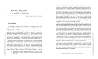 DGCyE / Subsecretaría de Educación 92 
Hablar y escuchar 
en el jardín de infantes 
Adriana Bello, Margarita Holzwarth 
Presentación 
En documentos anteriores hemos analizado la lectura y la escritura en el 
nivel inicial.65 En este material abordaremos otras dos prácticas sociales del 
lenguaje: hablar y escuchar. 
Los chicos inician el aprendizaje de la lengua oral antes de ingresar en el 
jardín de infantes. Es común que en el entorno más cercano se entienda a los 
pequeños por gestos o sonidos breves (¡ta–ta–ta!... y la madre entiende que quiere 
tomar leche o si señala un juguete, significa que quiere que se lo alcancen) y esto 
hace que los niños no tengan la necesidad de hablar. En cambio, ingresar en el 
jardín ofrece a los pequeños el desafío de tratar de ser comprendidos por quienes 
son los nuevos integrantes de su mundo. Para comunicarse, necesitan hablar. 
El diseño curricular de la Provincia de Buenos Aires para el nivel inicial incluye 
hablar y escuchar como contenidos del área de Lengua, es decir, explicita la 
responsabilidad del nivel inicial de introducir a los chicos en la enseñanza 
sistemática de la comunicación oral. Este contenido tiene la particularidad de 
estar presente todo el tiempo en la vida de la sala, ya que atraviesa distintas 
situaciones: relaciones interpersonales, ocasiones de enseñanza, resolución de 
conflictos, etc. Esta presencia permanente puede llevar a que no se realice un 
trabajo específico sobre el mismo. No nos referimos a instalar en la sala un 
65 Dirección de Educación Inicial, Orientaciones didácticas para el nivel inicial – 2ª parte. 
Documentos de la Revista de Educación. Serie desarrollo curricular n° 5, La Plata, 
DGCyE, 2003. 
Orientaciones didácticas para el nivel inicial - 4a parte - 
93 
momento de lengua oral, sino a aprovechar con fines educativos las situaciones 
espontáneas y a promover situaciones en las que sea necesario hablar y escuchar. 
La sala del jardín es un espacio privilegiado para que los chicos participen en 
diferentes situaciones comunicativas orales. En el transcurso de la jornada escolar 
se dan ocasiones en las que pueden conversar, opinar, comentar, relatar, explicar, 
entrevistar. En cada una de ellas, los chicos tienen que producir e interpretar 
textos orales, es decir, hablarán teniendo en cuenta qué es lo quieren decir y a 
quién o a quiénes se dirigen; también escucharán, es decir, atenderán a quién 
habla para poder comprender lo que dice. Por lo tanto, el rol del que escucha 
es solo en apariencia pasivo, ya que exige que los niños interpreten lo que 
otros dicen: “escuchar es comprender el mensaje, y para hacerlo debemos poner 
en marcha un proceso cognitivo de construcción de significado y de 
interpretación de un discurso pronunciado oralmente”.66 
Cuando mencionamos la importancia de aprovechar con fines educativos las 
situaciones espontáneas nos referimos al hecho de valorizar el hablar y el escuchar 
como verdaderas prácticas sociales en el marco de las situaciones habituales que se 
desarrollan en la sala. En la vida cotidiana, cuando los chicos comparten momentos 
con su familia, sus amigos, sus hermanos, siempre están presentes las conversaciones 
espontáneas. Por eso, tal como sucede en la vida social, es propicio favorecer en el 
jardín de infantes los intercambios orales durante la merienda, los juegos en la sala 
o en el patio. Suele suceder que quienes se muestran remisos a participar hablando 
frente al grupo total o ante la maestra, muestren interés en ser escuchados por sus 
pares más cercanos en el transcurso de actividades en grupos menos numerosos. 
Si se promueve el hablar y el escuchar de los niños en situaciones espontáneas, 
ellos podrán tener la palabra y expresar así sus ideas. Esta posibilidad de 
interactuar oralmente con el maestro y fundamentalmente con sus pares, facilita 
la resolución de problemas que ayudan a construir el conocimiento. 
A su vez, las situaciones espontáneas en las que resulta necesario hablar y 
escuchar son una fuente privilegiada de información para el docente acerca de 
cómo hablan, cómo escuchan, cómo organizan el discurso los chicos, cómo y 
quiénes participan en esos intercambios. Escuchar las conversaciones espontáneas 
de los niños brinda al maestro una rica fuente de información acerca de las 
posibilidades lingüísticas de los pequeños. 
66 Casany, D. y otros, Enseñar lengua. Barcelona, Grao, 2000, p. 101. 
 