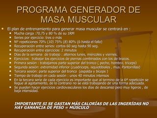 PROGRAMA GENERADOR DE MASA MUSCULAR El plan de entrenamiento para generar masa muscular se centrará en : Mucha carga :70,75 y 80 % de su 1RM Series por ejercicio: tres o más  Nº repeticiones 70% (10) 75% (8) 80% (6 hasta el fallo) Recuperación entre series: cortos 60 seg hasta 90 seg. Recuperación entre ejercicios: 2 minutos Días de la semana  de trabajo : alternos lunes, miércoles y viernes. Ejercicios:  trabajar los ejercicios de piernas combinados con los de brazos. Primera sesión : trabajamos parte superior del tronco ( pecho, hombro, tríceps) Segunda sesión: extremidad inferior (cuadriceps, isquiotibiales , mus. Pantorrillas) Tercera sesión: parte superior del tronco  (espalda y bíceps ) Tiempo de trabajo en cada sesión : unos 40 minutos intensos En la tercera serie de cada ejercicio es importante que al termino de la 6ª repetición se llegue al agotamiento, de lo contrario no se está trabajando de una forma adecuada. Se pueden hacer ejercicios cardiovasculares los días de descanso pero muy ligeros , de baja intensidad.  IMPORTANTE SI SE GASTAN MÁS CALORÍAS DE LAS INGERÍDAS NO HAY GANANCIA DE PESO = MÚSCULO 