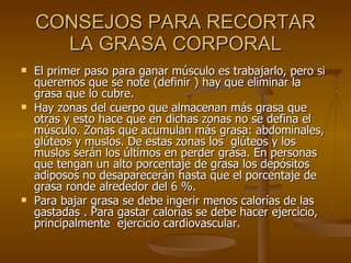 CONSEJOS PARA RECORTAR LA GRASA CORPORAL El primer paso para ganar músculo es trabajarlo, pero si queremos que se note (definir ) hay que eliminar la grasa que lo cubre. Hay zonas del cuerpo que almacenan más grasa que otras y esto hace que en dichas zonas no se defina el músculo. Zonas que acumulan más grasa: abdominales, glúteos y muslos. De estas zonas los  glúteos y los muslos serán los últimos en perder grasa. En personas que tengan un alto porcentaje de grasa los depósitos adiposos no desaparecerán hasta que el porcentaje de grasa ronde alrededor del 6 %. Para bajar grasa se debe ingerir menos calorías de las gastadas . Para gastar calorías se debe hacer ejercicio, principalmente  ejercicio cardiovascular. 