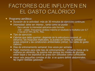 FACTORES QUE INFLUYEN EN EL GASTO CALÓRICO Programa aeróbico:  Duración de la actividad: más de 30 minutos de ejercicios continuos  Intensidad: debe ser intenso , tanto como se pueda  Para calcular la intensidad aplicamos esta formula:  220  – edad= Frecuencia cardiaca máxima el resultado lo multiplico por 0,7 y nos da el 70% de FC. Max.  Tipo de ejercicios Calorías que debo quemar: depende de la estructura corporal, el esfuerzo, los músculos implicados, la puesta en forma, la cantidad de grasa corporal y las condiciones ambientales (clima). Ver tabla de gasto calórico. Días de entrenamiento semanal: tres veces por semana  Mejor momento para este tipo de entrenamiento : primeras horas de la mañana sin alimento. Se quema más porque los niveles de glucosa están bajos y los depósitos de grasa son utilizados como combustible Hacer seis pequeñas comidas al día  si se quiere definir abdominales. No ingerir bebidas gaseosas  