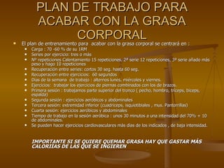 PLAN DE TRABAJO PARA ACABAR CON LA GRASA CORPORAL El plan de entrenamiento para  acabar con la grasa corporal se centrará en : Carga : 70 -60 % de su 1RM Series por ejercicio: tres o más  Nº repeticiones Calentamiento 15 repeticiones, 2ª serie 12 repeticiones, 3ª serie añado más peso y hago 10 repeticiones  Recuperación entre series: cortos 30 seg. hasta 60 seg. Recuperación entre ejercicios:  60 segundos Días de la semana  de trabajo : alternos lunes, miércoles y viernes. Ejercicios:  trabajar los ejercicios de piernas combinados con los de brazos. Primera sesión : trabajamos parte superior del tronco ( pecho, hombro, tríceps, biceps, espalda) Segunda sesión : ejercicios aeróbicos y abdominales Tercera sesión: extremidad inferior (cuadriceps, isquiotibiales , mus. Pantorrillas) Cuarta sesión: ejercicios aeróbicos y abdominales Tiempo de trabajo en la sesión aeróbica : unos 30 minutos a una intensidad del 70% + 10 de abdominales. Se pueden hacer ejercicios cardiovasculares más días de los indicados , de baja intensidad.  IMPORTANTE SI SE QUIERE QUEMAR GRASA HAY QUE GASTAR MÁS  CALORIÍAS DE LAS QUE SE INGIEREN 