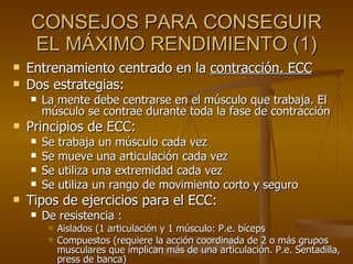 CONSEJOS PARA CONSEGUIR EL MÁXIMO RENDIMIENTO (1) Entrenamiento centrado en la  contracción. ECC Dos estrategias:  La mente debe centrarse en el músculo que trabaja. El músculo se contrae durante toda la fase de contracción Principios de ECC: Se trabaja un músculo cada vez Se mueve una articulación cada vez Se utiliza una extremidad cada vez Se utiliza un rango de movimiento corto y seguro Tipos de ejercicios para el ECC:  De resistencia : Aislados (1 articulación y 1 músculo: P.e. bíceps Compuestos (requiere la acción coordinada de 2 o más grupos musculares que implican más de una articulación. P.e. Sentadilla, press de banca) 