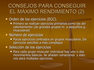 CONSEJOS PARA CONSEGUIR EL MÁXIMO RENDIMIENTO (2) Orden de los ejercicios (ECC). Primero se realizan ejercicios primarios como los del calentamiento (de grandes grupos m. a pequeños g. musculares)  Número de ejercicios Pocos ejercicios centrados en grupos musculares. De ejercicios sencillos a más complejos  Selección de los ejercicios Para cada grupo muscular individual hay uno o dos movimientos básicos. Se añaden variaciones  y esto nos dará múltiples ejercicios. 
