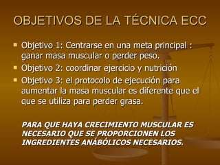 OBJETIVOS DE LA TÉCNICA ECC Objetivo 1: Centrarse en una meta principal : ganar masa muscular o perder peso. Objetivo 2: coordinar ejercicio y nutrición Objetivo 3: el protocolo de ejecución para aumentar la masa muscular es diferente que el que se utiliza para perder grasa. PARA QUE HAYA CRECIMIENTO MUSCULAR ES NECESARIO QUE SE PROPORCIONEN LOS INGREDIENTES ANÁBÓLICOS NECESARIOS. 