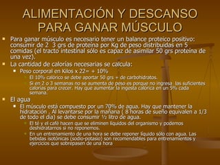 ALIMENTACIÓN Y DESCANSO PARA GANAR MÚSCULO Para ganar músculo es necesario tener un balance proteico positivo: consumir de 2  3 grs de proteína por Kg de peso distribuidas en 5 comidas (el tracto intestinal sólo es capaz de asimilar 50 grs proteína de una vez). La cantidad de calorías necesarias se calcula: Peso corporal en Kilos x 22= + 10% El 10% calórico se debe aportar 50 grs + de carbohidratos. Si en 2 o 3 semanas no se aumenta de peso es porque no ingresa  las suficientes calorías para crecer. Hay que aumentar la ingesta calórica en un 5% cada semana. El agua  El músculo está compuesto por un 70% de agua. Hay que mantener la hidratación . Al levantarse por la mañana ( 8 horas de sueño equivalen a 1/3 de todo el día) se debe consumir ½ litro de agua.  El té y el café hacen que se eliminen líquidos del organismo y podemos deshidratarnos si no reponemos. En un entrenamiento de una hora se debe reponer líquido sólo con agua. Las bebidas isotónicas (sodio-potasio) son recomendables para entrenamientos y ejercicios que sobrepasen de una hora  