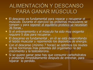 ALIMENTACIÓN Y DESCANSO PARA GANAR MÚSCULO El descanso es fundamental para reparar y recuperar el músculo. Durante el ejercicio las proteínas musculares se rompen y para  reponer el equilibrio proteico se necesitan 36 horas . Si el entrenamiento y el músculo ha sido muy exigente requiere 5 días para recuperar. El descanso es fundamental , en él se está desarrollando el tejido muscular y reponiendo los depósitos de energía. Con el descanso (mínimo 7 horas) se optimiza los niveles de las hormonas más potentes del organismo: la del crecimiento y la testosterona. Si se quiere ganar peso hay que consumir carbohidratos y proteínas inmediatamente después de entrenar, para reparar  lo perdido. 