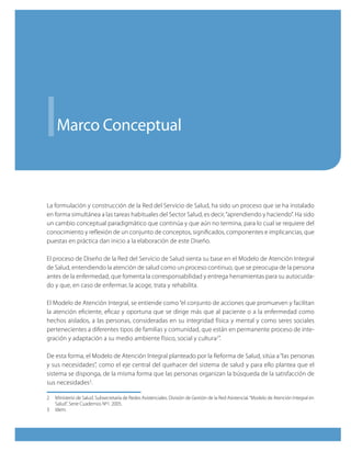 i   marco conceptual



La formulación y construcción de la Red del Servicio de Salud, ha sido un proceso que se ha instalado
en forma simultánea a las tareas habituales del Sector Salud, es decir, “aprendiendo y haciendo”. Ha sido
un cambio conceptual paradigmático que continúa y que aún no termina, para lo cual se requiere del
conocimiento y reflexión de un conjunto de conceptos, significados, componentes e implicancias, que
puestas en práctica dan inicio a la elaboración de este Diseño.

El proceso de Diseño de la Red del Servicio de Salud sienta su base en el Modelo de Atención Integral
de Salud, entendiendo la atención de salud como un proceso continuo, que se preocupa de la persona
antes de la enfermedad, que fomenta la corresponsabilidad y entrega herramientas para su autocuida-
do y que, en caso de enfermar, la acoge, trata y rehabilita.

El Modelo de Atención Integral, se entiende como “el conjunto de acciones que promueven y facilitan
la atención eficiente, eficaz y oportuna que se dirige más que al paciente o a la enfermedad como
hechos aislados, a las personas, consideradas en su integridad física y mental y como seres sociales
pertenecientes a diferentes tipos de familias y comunidad, que están en permanente proceso de inte-
gración y adaptación a su medio ambiente físico, social y cultura2”.

De esta forma, el Modelo de Atención Integral planteado por la Reforma de Salud, sitúa a “las personas
y sus necesidades”, como el eje central del quehacer del sistema de salud y para ello plantea que el
sistema se disponga, de la misma forma que las personas organizan la búsqueda de la satisfacción de
sus necesidades3.

2   Ministerio de Salud. Subsecretaría de Redes Asistenciales. División de Gestión de la Red Asistencial. “Modelo de Atención Integral en
    Salud”. Serie Cuadernos Nº1. 2005.
3   Idem.
 