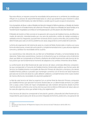 10
     Para estos efectos, se requiere conocer las necesidades de las personas en su ambiente, las variables que
     influyen en su proceso de salud-enfermedad-salud, la cultura que predomina para mantener la salud,
     para enfrentar la enfermedad y las redes familiares y sociales que el usuario ocupa en ese proceso.

     Con el propósito, de llevar a cabo el Modelo de Atención Integral, la Reforma plantea un Modelo de Gestión
     en Red basado en el Fortalecimiento de la Atención Primaria de Salud con el Modelo de Salud Familiar, en la
     Transformación Hospitalaria con énfasis en la Ambulatorización y la Articulación de la Red Asistencial.4

     El Modelo de Gestión en Red, consiste en la operación del conjunto de Establecimientos, de diferentes
     niveles de atención, interrelacionados por una serie de protocolos y estilos de trabajo acordados y
     validados entre los integrantes, que permiten el tránsito de los usuarios entre ellos, de acuerdo al flujo
     determinado para cada uno de los problemas de salud, asegurando la continuidad de la atención.

     La forma de organización del sistema de salud, es a través de Redes Asistenciales e implica una nueva
     forma de relacionarse, a través de la articulación y complementariedad entre sí, para alcanzar objetivos
     comunes y satisfacer las necesidades de los usuarios.

     Las características más relevantes de una Red son la flexibilidad, la fluidez y la horizontalidad de las
     relaciones. Todas estas características, insertas en el dinamismo que se constituye como el elemento
     clave, que debe ser incorporado en el Diseño y Rediseño de la Red Asistencial de cada Servicio de Sa-
     lud, puesto que será fundamental al momento de adaptarse a los cambios inherentes de las Redes.

     La conformación de la Red Asistencial de cada Servicio de Salud, contempla diferentes componen-
     tes que corresponden al “conjunto de Establecimientos Asistenciales públicos que forman parte del
     Servicio, los Establecimientos municipales de Atención Primaria de Salud de su territorio y los demás
     Establecimientos públicos o privados que mantengan convenios con el Servicio de Salud respectivo
     para ejecutar acciones de salud, los cuales deberán colaborar y complementarse entre sí para resolver
     de manera efectiva las necesidades de salud de la población”5.

     La Red de cada Servicio de Salud se organiza “con un primer Nivel de Atención Primaria, compuesto
     por Establecimientos que ejercerán funciones Asistenciales en un determinado territorio con pobla-
     ción a cargo y otros niveles de mayor complejidad que sólo recibirán derivaciones desde el primer
     nivel de atención conforme a las normas técnicas que dicte al efecto el Ministerio de Salud, salvo en
     los casos de urgencia y otros que señalen la ley y los reglamentos”6.

     A los Servicios de Salud, les corresponde la “articulación, gestión y desarrollo de la Red Asistencial co-
     rrespondiente, para la ejecución de las acciones integradas de fomento, protección y recuperación de



     4   Idem.
     5   Ministerio de Salud. Decreto 140 “Reglamento Orgánico de los Servicios de Salud”. Publicado en abril de 2005. Art.3.
     6   Op. Cit. Art.4.
 