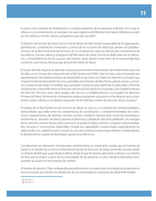 11

la salud, como también la rehabilitación y cuidados paliativos de las personas enfermas. En lo que se
refiere a su funcionamiento, se someten a la supervigilancia del Ministerio de Salud, debiendo cumplir
con las políticas, normas, planes y programas que éste apruebe”.7

El Director del Servicio de Salud, tiene el rol de Gestor de Red, siendo responsable de la organización,
planificación, coordinación, evaluación y control de las acciones de salud que presten los Estableci-
mientos de la Red Asistencial del territorio de su competencia, para los efectos del cumplimiento de
las políticas, normas, planes y programas del Ministerio de Salud. Asimismo, debe velar por la referen-
cia y contrarreferencia de los usuarios del Sistema, tanto dentro como fuera de la mencionada Red,
conforme a las normas técnicas que dicte el Ministerio de Salud.

El Gestor de Red, dispone de distintas instancias para facilitar la Articulación de la Red Asistencial. Uno
de ellos, es el Consejo de Integración de la Red Asistencial (CIRA). Este Consejo, está constituido por
representantes de Establecimientos de salud públicos de todos los niveles de atención y privados que
integren la Red Asistencial del Servicio y presidido por el Gestor de Red. Tiene carácter asesor y consul-
tivo, proponiendo todas la medidas que considere necesarias para optimizar la adecuada y eficiente
coordinación y desarrollo entre la Dirección del Servicio de Salud, los hospitales y los Establecimientos
de Atención Primaria, sean estos propios del Servicio o Establecimientos municipales de Atención
Primaria de Salud. Asimismo le corresponde analizar y proponer soluciones en las áreas en que se pre-
senten nodos críticos, en la debida integración de los referidos niveles de atención de los usuarios.8

El trabajo de la Red Asistencial del Servicio de Salud, se sitúa en un contexto de intersectorialidad y
territorialidad, que debe tener las características de coordinación y complementariedad de institu-
ciones representativas de distintos sectores sociales, mediante interacciones conjuntas destinadas a
transformar la situación de salud y aportar al bienestar y calidad de vida de la población. Las sinergias
de los distintos actores involucrados aumentan la productividad y permite compartir responsabilida-
des, recursos e instrumentos disponibles. Amplía las capacidades institucionales, especialmente las
relacionadas con capital humano y social, lo cual crea condiciones para lograr efectos multiplicadores.
El desafío está en aceptar la diversidad y gestionar la diferencia.


Considerando los elementos mencionados anteriormente, es importante señalar que el Sistema de
Salud, en el desafío de construir la Red Asistencial de los Servicios de Salud, pretende transitar desde
un Diseño de Red que surge desde la oferta, desde lo que el sistema sabe hacer y ofrecer, a un Diseño
de Red, que se origine a partir de las necesidades de las personas; es decir, desde la demanda, incor-
porando al usuario en este proceso de cambio.

El Sistema de Salud en Chile, se desarrolla esencialmente en un proceso de continuidad de la atención en
torno al usuario, que tiende a la satisfacción de sus necesidades en el proceso de salud-enfermedad.

Op. Cit. Art. 1.
Op. Cit. Art. 17.
 