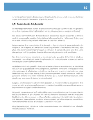 15

no forman parte del objetivo de este documento particular, tal como se señaló en la presentación del
mismo, sino que serán materia de un próximo documento.

2.1.1 Caracterización de la Demanda

Se entiende por demanda el número de prestaciones requeridas por la población del área geográfica
en un determinado período e implica traducir las necesidades de salud en prestaciones de salud.

Este proceso de transformación de necesidades en prestaciones, requiere caracterizar la demanda
desde la perspectiva Demográfica, Epidemiológica, la Demanda Explicita y la Demanda Oculta, con el
fin de tener una visión integral de las necesidades de salud de la población.

La primera etapa de la caracterización de la demanda es el conocimiento de las particularidades de-
mográficas, con el objetivo de caracterizar la población y proyectar su crecimiento al mediano y largo
plazo. Estos contenidos son importantes para la estimación de las necesidades de salud de la pobla-
ción, ya que el perfil de patologías depende del tamaño y las características de la población.

Para determinar el tamaño poblacional, se considera el sector geográfico del Servicio de Salud, que
corresponde a la totalidad de la población de la jurisdicción, independiente de su dependencia admi-
nistrativa y de su forma de financiamiento.

La población de un área geográfica determinada, puede caracterizarse considerando las variables de
estructura por grupos de edad, distribución por sexo, crecimiento poblacional, nivel socioeconómico,
sistema de seguro de salud, cultura, etnia, género, vías de acceso, variaciones estacionales por migra-
ciones internas y la población flotante y/o en tránsito inmigrante en aquellos Servicios de Salud cuya
jurisdicción territorial tiene límites fronterizos, de manera que se puedan identificar los grupos pobla-
cionales que serán objeto de las intervenciones de salud.

Luego de caracterizada demográficamente la población, es necesario realizar las proyecciones de la
misma, las cuales se recomienda efectuar para cinco y diez años, debido a que a medida que aumenta
el plazo disminuye la precisión de la estimación.

La segunda etapa establece el perfil epidemiológico, para proporcionar información que permita con-
textualizar el entorno en que funciona la Red y dar una orientación respecto del perfil de salud, que los
Establecimientos deberán resolver en el futuro. También proporciona información sobre las soluciones
más adecuadas para resolver los problemas señalados, puesto que diferentes perfiles de morbilidad,
involucran diferentes recursos de salud para su prevención y solución.

El perfil epidemiológico comprende, los Factores Condicionantes de la Salud, el Daño en Salud y los
Problemas de Salud Prioritarios.
 