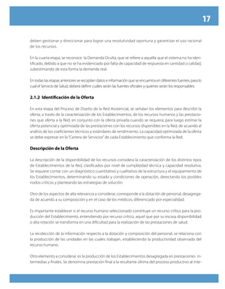 17

deben gestionar y direccionar para lograr una resolutividad oportuna y garantizar el uso racional
de los recursos.

En la cuarta etapa, se reconoce la Demanda Oculta, que se refiere a aquella que el sistema no ha iden-
tificado, debido a que no se ha evidenciado por falta de capacidad de respuesta en cantidad o calidad,
subestimando de esta forma la demanda real.

En todas las etapas anteriores se recopilan datos e información que se encuentra en diferentes fuentes, para lo
cual el Servicio de Salud, deberá definir cuáles serán las fuentes oficiales y quiénes serán los responsables.

2.1.2 Identificación de la Oferta

En esta etapa del Proceso de Diseño de la Red Asistencial, se señalan los elementos para describir la
oferta, a través de la caracterización de los Establecimientos, de los recursos humanos y las prestacio-
nes que oferta a la Red, en conjunto con la oferta privada cuando se requiera; para luego estimar la
oferta potencial y optimizada de las prestaciones con los recursos disponibles en la Red, de acuerdo al
análisis de los coeficientes técnicos y estándares de rendimiento. La capacidad optimizada de la oferta
se debe expresar en la “Cartera de Servicios” de cada Establecimiento que conforma la Red.

Descripción de la Oferta

La descripción de la disponibilidad de los recursos considera la caracterización de los distintos tipos
de Establecimientos de la Red, clasificados por nivel de complejidad técnica y capacidad resolutiva.
Se requiere contar con un diagnóstico cuantitativo y cualitativo de la estructura y el equipamiento de
los Establecimientos, determinando su estado y condiciones de operación, detectando los posibles
nodos críticos y planteando las estrategias de solución.

Otro de los aspectos de alta relevancia a considerar, corresponde a la dotación de personal, desagrega-
da de acuerdo a su composición y en el caso de los médicos, diferenciado por especialidad.

Es importante establecer si el recurso humano seleccionado constituye un recurso crítico para la pro-
ducción del Establecimiento, entendiendo por recurso crítico, aquel que por su escasa disponibilidad
o alta rotación se transforma en una dificultad para la realización de las prestaciones de salud.

La recolección de la información respecto a la dotación y composición del personal, se relaciona con
la producción de las unidades en las cuales trabajan, estableciendo la productividad observada del
recurso humano.

Otro elemento a considerar, es la producción de los Establecimientos desagregada en prestaciones in-
termedias y finales. Se denomina prestación final a la resultante última del proceso productivo al inte-
 