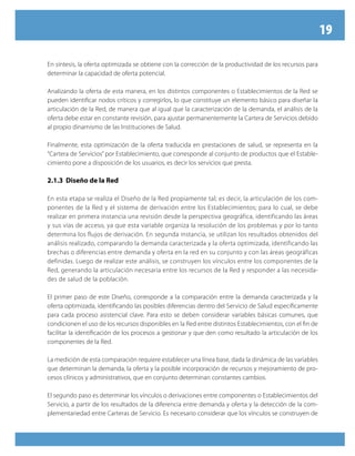 19

En síntesis, la oferta optimizada se obtiene con la corrección de la productividad de los recursos para
determinar la capacidad de oferta potencial.

Analizando la oferta de esta manera, en los distintos componentes o Establecimientos de la Red se
pueden identificar nodos críticos y corregirlos, lo que constituye un elemento básico para diseñar la
articulación de la Red, de manera que al igual que la caracterización de la demanda, el análisis de la
oferta debe estar en constante revisión, para ajustar permanentemente la Cartera de Servicios debido
al propio dinamismo de las Instituciones de Salud.

Finalmente, esta optimización de la oferta traducida en prestaciones de salud, se representa en la
“Cartera de Servicios” por Establecimiento, que corresponde al conjunto de productos que el Estable-
cimiento pone a disposición de los usuarios, es decir los servicios que presta.

2.1.3 Diseño de la Red

En esta etapa se realiza el Diseño de la Red propiamente tal; es decir, la articulación de los com-
ponentes de la Red y el sistema de derivación entre los Establecimientos; para lo cual, se debe
realizar en primera instancia una revisión desde la perspectiva geográfica, identificando las áreas
y sus vías de acceso, ya que esta variable organiza la resolución de los problemas y por lo tanto
determina los flujos de derivación. En segunda instancia, se utilizan los resultados obtenidos del
análisis realizado, comparando la demanda caracterizada y la oferta optimizada, identificando las
brechas o diferencias entre demanda y oferta en la red en su conjunto y con las áreas geográficas
definidas. Luego de realizar este análisis, se construyen los vínculos entre los componentes de la
Red, generando la articulación necesaria entre los recursos de la Red y responder a las necesida-
des de salud de la población.

El primer paso de este Diseño, corresponde a la comparación entre la demanda caracterizada y la
oferta optimizada, identificando las posibles diferencias dentro del Servicio de Salud específicamente
para cada proceso asistencial clave. Para esto se deben considerar variables básicas comunes, que
condicionen el uso de los recursos disponibles en la Red entre distintos Establecimientos, con el fin de
facilitar la identificación de los procesos a gestionar y que den como resultado la articulación de los
componentes de la Red.

La medición de esta comparación requiere establecer una línea base, dada la dinámica de las variables
que determinan la demanda, la oferta y la posible incorporación de recursos y mejoramiento de pro-
cesos clínicos y administrativos, que en conjunto determinan constantes cambios.

El segundo paso es determinar los vínculos o derivaciones entre componentes o Establecimientos del
Servicio, a partir de los resultados de la diferencia entre demanda y oferta y la detección de la com-
plementariedad entre Carteras de Servicio. Es necesario considerar que los vínculos se construyen de
 