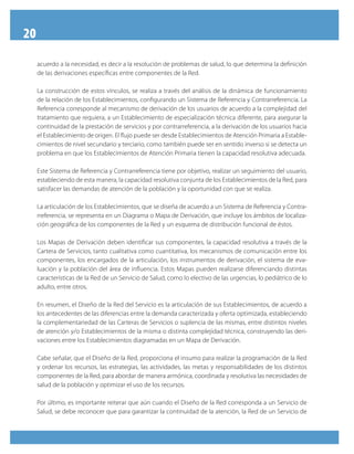 20
     acuerdo a la necesidad, es decir a la resolución de problemas de salud, lo que determina la definición
     de las derivaciones específicas entre componentes de la Red.

     La construcción de estos vínculos, se realiza a través del análisis de la dinámica de funcionamiento
     de la relación de los Establecimientos, configurando un Sistema de Referencia y Contrarreferencia. La
     Referencia corresponde al mecanismo de derivación de los usuarios de acuerdo a la complejidad del
     tratamiento que requiera, a un Establecimiento de especialización técnica diferente, para asegurar la
     continuidad de la prestación de servicios y por contrarreferencia, a la derivación de los usuarios hacia
     el Establecimiento de origen. El flujo puede ser desde Establecimientos de Atención Primaria a Estable-
     cimientos de nivel secundario y terciario, como también puede ser en sentido inverso si se detecta un
     problema en que los Establecimientos de Atención Primaria tienen la capacidad resolutiva adecuada.

     Este Sistema de Referencia y Contrarreferencia tiene por objetivo, realizar un seguimiento del usuario,
     estableciendo de esta manera, la capacidad resolutiva conjunta de los Establecimientos de la Red, para
     satisfacer las demandas de atención de la población y la oportunidad con que se realiza.

     La articulación de los Establecimientos, que se diseña de acuerdo a un Sistema de Referencia y Contra-
     rreferencia, se representa en un Diagrama o Mapa de Derivación, que incluye los ámbitos de localiza-
     ción geográfica de los componentes de la Red y un esquema de distribución funcional de éstos.

     Los Mapas de Derivación deben identificar sus componentes, la capacidad resolutiva a través de la
     Cartera de Servicios, tanto cualitativa como cuantitativa, los mecanismos de comunicación entre los
     componentes, los encargados de la articulación, los instrumentos de derivación, el sistema de eva-
     luación y la población del área de influencia. Estos Mapas pueden realizarse diferenciando distintas
     características de la Red de un Servicio de Salud, como lo electivo de las urgencias, lo pediátrico de lo
     adulto, entre otros.

     En resumen, el Diseño de la Red del Servicio es la articulación de sus Establecimientos, de acuerdo a
     los antecedentes de las diferencias entre la demanda caracterizada y oferta optimizada, estableciendo
     la complementariedad de las Carteras de Servicios o suplencia de las mismas, entre distintos niveles
     de atención y/o Establecimientos de la misma o distinta complejidad técnica, construyendo las deri-
     vaciones entre los Establecimientos diagramadas en un Mapa de Derivación.

     Cabe señalar, que el Diseño de la Red, proporciona el insumo para realizar la programación de la Red
     y ordenar los recursos, las estrategias, las actividades, las metas y responsabilidades de los distintos
     componentes de la Red, para abordar de manera armónica, coordinada y resolutiva las necesidades de
     salud de la población y optimizar el uso de los recursos.

     Por último, es importante reiterar que aún cuando el Diseño de la Red corresponda a un Servicio de
     Salud, se debe reconocer que para garantizar la continuidad de la atención, la Red de un Servicio de
 