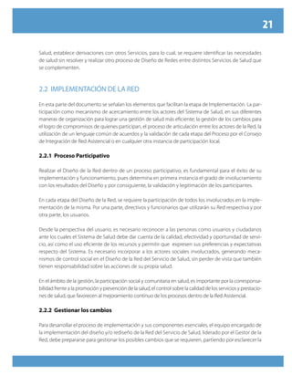 21

Salud, establece derivaciones con otros Servicios, para lo cual, se requiere identificar las necesidades
de salud sin resolver y realizar otro proceso de Diseño de Redes entre distintos Servicios de Salud que
se complementen.



2.2 imPlementAción De lA ReD

En esta parte del documento se señalan los elementos que facilitan la etapa de Implementación. La par-
ticipación como mecanismo de acercamiento entre los actores del Sistema de Salud, en sus diferentes
maneras de organización para lograr una gestión de salud más eficiente; la gestión de los cambios para
el logro de compromisos de quienes participan, el proceso de articulación entre los actores de la Red, la
utilización de un lenguaje común de acuerdos y la validación de cada etapa del Proceso por el Consejo
de Integración de Red Asistencial o en cualquier otra instancia de participación local.

2.2.1 Proceso Participativo

Realizar el Diseño de la Red dentro de un proceso participativo, es fundamental para el éxito de su
implementación y funcionamiento, pues determina en primera instancia el grado de involucramiento
con los resultados del Diseño y por consiguiente, la validación y legitimación de los participantes.

En cada etapa del Diseño de la Red, se requiere la participación de todos los involucrados en la imple-
mentación de la misma. Por una parte, directivos y funcionarios que utilizarán su Red respectiva y por
otra parte, los usuarios.

Desde la perspectiva del usuario, es necesario reconocer a las personas como usuarios y ciudadanos
ante los cuales el Sistema de Salud debe dar cuenta de la calidad, efectividad y oportunidad de servi-
cio, así como el uso eficiente de los recursos y permitir que expresen sus preferencias y expectativas
respecto del Sistema. Es necesario incorporar a los actores sociales involucrados, generando meca-
nismos de control social en el Diseño de la Red del Servicio de Salud, sin perder de vista que también
tienen responsabilidad sobre las acciones de su propia salud.

En el ámbito de la gestión, la participación social y comunitaria en salud, es importante por la corresponsa-
bilidad frente a la promoción y prevención de la salud, el control sobre la calidad de los servicios y prestacio-
nes de salud, que favorecen al mejoramiento continuo de los procesos dentro de la Red Asistencial.

2.2.2 Gestionar los cambios

Para desarrollar el proceso de implementación y sus componentes esenciales, el equipo encargado de
la implementación del diseño y/o rediseño de la Red del Servicio de Salud, liderado por el Gestor de la
Red, debe prepararse para gestionar los posibles cambios que se requieren, partiendo por esclarecer la
 