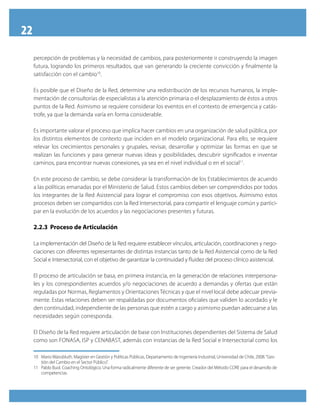 22
     percepción de problemas y la necesidad de cambios, para posteriormente ir construyendo la imagen
     futura, logrando los primeros resultados, que van generando la creciente convicción y finalmente la
     satisfacción con el cambio10.

     Es posible que el Diseño de la Red, determine una redistribución de los recursos humanos, la imple-
     mentación de consultorías de especialistas a la atención primaria o el desplazamiento de éstos a otros
     puntos de la Red. Asimismo se requiere considerar los eventos en el contexto de emergencia y catás-
     trofe, ya que la demanda varía en forma considerable.

     Es importante valorar el proceso que implica hacer cambios en una organización de salud pública, por
     los distintos elementos de contexto que inciden en el modelo organizacional. Para ello, se requiere
     relevar los crecimientos personales y grupales, revisar, desarrollar y optimizar las formas en que se
     realizan las funciones y para generar nuevas ideas y posibilidades, descubrir significados e inventar
     caminos, para encontrar nuevas conexiones, ya sea en el nivel individual o en el social11.

     En este proceso de cambio, se debe considerar la transformación de los Establecimientos de acuerdo
     a las políticas emanadas por el Ministerio de Salud. Estos cambios deben ser comprendidos por todos
     los integrantes de la Red Asistencial para lograr el compromiso con esos objetivos. Asimismo estos
     procesos deben ser compartidos con la Red Intersectorial, para compartir el lenguaje común y partici-
     par en la evolución de los acuerdos y las negociaciones presentes y futuras.

     2.2.3 Proceso de Articulación

     La implementación del Diseño de la Red requiere establecer vínculos, articulación, coordinaciones y nego-
     ciaciones con diferentes representantes de distintas instancias tanto de la Red Asistencial como de la Red
     Social e Intersectorial, con el objetivo de garantizar la continuidad y fluidez del proceso clínico asistencial.

     El proceso de articulación se basa, en primera instancia, en la generación de relaciones interpersona-
     les y los correspondientes acuerdos y/o negociaciones de acuerdo a demandas y ofertas que están
     reguladas por Normas, Reglamentos y Orientaciones Técnicas y que el nivel local debe adecuar previa-
     mente. Estas relaciones deben ser respaldadas por documentos oficiales que validen lo acordado y le
     den continuidad, independiente de las personas que estén a cargo y asimismo puedan adecuarse a las
     necesidades según corresponda.

     El Diseño de la Red requiere articulación de base con Instituciones dependientes del Sistema de Salud
     como son FONASA, ISP y CENABAST, además con instancias de la Red Social e Intersectorial como los

     10 Mario Waissbluth. Magíster en Gestión y Políticas Públicas, Departamento de Ingeniería Industrial, Universidad de Chile, 2008. “Ges-
        tión del Cambio en el Sector Público”.
     11 Pablo Buol. Coaching Ontológico. Una forma radicalmente diferente de ser gerente. Creador del Método CORE para el desarrollo de
        competencias.
 
