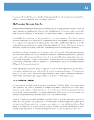 23

Consejos de Desarrollo, Departamentos Municipales y dependencias de otros Ministerios de Políticas
Públicas y con instituciones de salud privadas del nivel local.

2.2.4 Lenguaje Común de Acuerdos

Otro elemento importante en el éxito de la implementación, es el Lenguaje Común en toda la Red con
reglas claras y consensuadas que permitan disminuir la variabilidad de interpretación, sobretodo conside-
rando que el funcionamiento en Red, establece procesos que trascienden a cada una de las instituciones.

La posibilidad de implementar vínculos o derivaciones entre los componentes de la Red, por los que
transiten las personas con la menor dificultad posible, se facilita con la elaboración y puesta en práctica
de un lenguaje común que conlleve reglas explícitas y conocidas por todos los integrantes de la red, a
través de Protocolos de Derivación, Mapas de Derivación y Guías de Práctica Clínica, como elementos
principales, sin perjuicio que se utilicen otros instrumentos como manuales de procedimiento.

Desde el punto de vista organizacional, se necesita contar con Protocolos de Derivación actualizados,
que siendo instrumentos prácticos de orientación, consideren los elementos de existencia, pertenen-
cia, derivación, salida y responsabilidades dentro de la Red, identificando la capacidad resolutiva, se-
gún carteras de servicios y establecer la derivación correspondiente. El conjunto de reglas acordadas
de derivación, conforma el Sistema de Referencia y Contrarreferencia, el cual se traduce finalmente en
el Mapa de Derivación, antes descrito.

Desde la perspectiva clínica, las reglas se expresan en las Guías de Práctica Clínica, que resumen la
mejor evidencia disponible sobre la efectividad de las intervenciones utilizadas en el manejo de una
patología y a partir de ello, formula recomendaciones concretas sobre su prevención, diagnóstico,
tratamiento o rehabilitación, para apoyar la toma de decisiones de médicos y usuarios.

2.2.5 Validación Conjunta

Es imprescindible, la validación de cada una de las etapas del Diseño de la Red, en instancias donde
participe toda la Red, como es el Consejo de Integración de la Red (CIRA), ya que aún cuando la par-
ticipación puede realizarse en distintas instancias de la conformación de la Red, este es el mecanismo
formal, donde están representados todos los prestadores de la Red y tiene la función de asesorar en la
optimización de la adecuada y eficiente coordinación y desarrollo de la Red.

Siendo el Consejo de Integración de la Red Asistencial (CIRA), es la instancia formal de articulación
dentro de la Red de cada Servicio de Salud; es complementaria la utilización de cualquier otro meca-
nismo dentro del Servicio respectivo, en conjunto con cualquier otra instancia Regional o Macro Zonal,
donde se requiera difundir, analizar o realizar cualquier actividad que se estime conveniente en las
distintas etapas del proceso de Planificación, Implementación o Evaluación del Diseño de la Red.
 