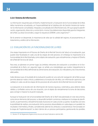 24

     2.2.6 Sistema de Información

     La información requerida para el Diseño, Implementación y Evaluación de la Funcionalidad de la Red,
     debe mantenerse actualizada y es “responsabilidad de la Subdirección de Gestión Asistencial mante-
     ner la información consolidada, integrada y actualizada de la Red Asistencial, a fin que apoye la planifi-
     cación, organización, dirección y control de la misma. Esta deberá estar disponible para los integrantes
     de la Red, sus áreas funcionales y según lo requiera la SEREMI u otro organismo”12.

     De lo anterior se desprende, la importancia de velar por la calidad del registro, el procesamiento, el
     tratamiento y análisis de la información.


     2.3 evAluAción De lA funciOnAliDAD De lA ReD

     Una etapa importante en el Proceso de Diseño de la Red del Servicio de Salud, es la evaluación, que
     puede estar focalizada en cada una de las etapas de este proceso; sin embargo lo importante es la
     funcionalidad de la Red diseñada, como objeto de evaluación, para retroalimentar y mejorar el Diseño
     de la Red del Servicio de Salud.

     Para esto, se plantean en primer lugar, los ámbitos relevantes de evaluación a considerar en la fun-
     cionalidad de la Red y en segundo lugar, se señala una metodología que evalúe integralmente la
     funcionalidad de la Red, definiendo las dimensiones de evaluación, los indicadores y los instrumentos
     adecuados.

     Cabe destacar que, el resultado de la evaluación puede ser una carta de navegación de la Red, ya que
     permite detectar nodos críticos y adelantarse a la resolución de ellos, con información oportuna y de
     calidad, en cada una de las etapas de los procesos de articulación de la Red del Servicio de Salud.

     La evaluación es la recolección de información de manera rigurosa y sistemática, para obtener datos
     válidos y confiables acerca de una situación, con el objeto de retroalimentar la toma de decisiones
     para corregir o mejorar la situación evaluada.

     Aunque la “evaluación de la funcionalidad del Diseño de la Red” está planteada en este documento,
     como tercer elemento del proceso, su desarrollo también comienza a realizarse en la etapa de planifi-
     cación, es permanente y retroalimenta todo el proceso en cada una de sus partes. Se plantea con esto
     la posibilidad de realizar una evaluación de los procesos desarrollados en cada etapa y en paralelo los
     resultados intermedios y finales, considerando además los atributos o características mencionadas en
     la etapa de “implementación”, es decir dentro de un proceso participativo, gestionando los posibles

     12 Decreto N° 140. Reglamento Orgánico de los Servicios de Salud. Publicado en abril de 2005.
 