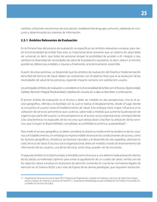 25

cambios, utilizando mecanismos de articulación, estableciendo lenguajes comunes, validando en con-
junto y determinando los sistemas de información.

2.3.1 Ámbitos Relevantes de Evaluación

En la Primera Fase del proceso de evaluación se especifican los ámbitos relevantes a evaluar, para me-
dir la funcionalidad de la Red. Para esto, es importante tener presente que un sistema de salud debe
ser universal, es decir, que todas las personas tengan la posibilidad de acceder a él; integral, o sea,
satisfacer la diversidad de necesidades de salud de la población; equitativo, es decir, reducir al mínimo
posible las diferencias evitables e injustas y finalmente, económicamente sostenible.

A partir de estas premisas, se desprende que los ámbitos de evaluación del Diseño e Implementación
de la Red del Servicio de Salud, deben ser coherentes con el objetivo final, que es la resolución de las
necesidades de salud de las personas, logrando impacto sanitario con satisfacción usuaria.

Los principales ámbitos de evaluación a considerar en la funcionalidad de la Red, son el Acceso, Oportunidad,
Calidad, Atención Integral, Resolutividad y Satisfacción Usuaria, los cuales se describen a continuación.

El primer ámbito de evaluación es el Acceso y debe ser medido en dos perspectivas. Una es el ac-
ceso geográfico, referido a la facilidad con la cual se realiza el desplazamiento, desde el lugar donde
se encuentra el usuario hasta el Establecimiento de Salud. Este enfoque tiene mayor influencia en la
utilización de servicios preventivos que curativos, sobre todo a medida que aumenta la percepción de
urgencia por parte del usuario. La otra perspectiva es, el acceso socio-organizacional, correspondiente
a las características no espaciales de los recursos que obstaculizan o facilitan la utilización de los servi-
cios, que incluyen la disponibilidad, comodidad, accesibilidad económica, aceptabilidad13.

Para medir el acceso geográfico, se debe considerar la distancia media entre la residencia de los usua-
rios y el Establecimiento; sin embargo es imprescindible reconocer las condicionantes de acceso, como
los factores geográficos, climáticos, las barreras naturales y el desarrollo de vías expeditas, distintas en
cada Servicio de Salud. El acceso socio-organizacional, debe ser medido a través de levantamientos de
información de los usuarios, una de las técnicas, entre otras, pueden ser las encuestas.

El segundo ámbito es la Oportunidad, entendida como el acceso a una determinada prestación dentro
de los plazos considerados óptimos para evitar la agudización de un cuadro de salud, siendo uno de
los aspectos claves a evaluar en el proceso de atención, tomando en cuenta las normativas legales de
atención en el Sistema AUGE y las Listas de Espera de las demás patologías, que requieren resolución.


13 Organización Panamericana de la Salud OPS. Programa de Organización y Gestión de Sistemas y Servicios de Salud. Serie Organi-
   zación y Gestión de Sistemas y Servicios de Salud Nº 3. Lineamientos Metodológicos para la Realización De Análisis Funcionales De
   Las Redes De Servicios De Salud.
 