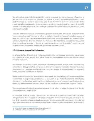 27

Una alternativa para medir la satisfacción usuaria, es evaluar los elementos que influyen en la
percepción sobre la satisfacción, referidas a la higiene, el orden y la comodidad (estructura), trato
recibido (proceso) y atención (resultado). Otra de las alternativas, es medir las respuestas dadas
a toda queja formulada por las personas, que en la práctica puede realizarse a través de las OIRS.
Además se pueden explorar las soluciones del problema motivo de la solicitud del servicio, como
criterio del resultado.

Todos los ámbitos nombrados anteriormente, pueden ser evaluados a través de los denominados
“momentos de la verdad”18, los que se refieren a cualquier situación en la que el ciudadano-usuario se
pone en contacto con cualquier aspecto de la organización de salud y obtiene una impresión parti-
cular de funcionalidad de la Red. Implican una interacción directa entre los prestadores y los usuarios.
Cada momento de la verdad es único y se experimentan en un ciclo de servicios19, es decir en una
cadena continua de procesos asistenciales, por los que transita el usuario.

2.3.2 Enfoque Integral de Evaluación

En la Segunda Fase del proceso de evaluación, se especifica cómo evaluar los ámbitos relevantes de
funcionalidad de la Red, a través de la aplicación de una metodología que considere distintas dimen-
siones de evaluación.

Es fundamental considerar que los Servicios de Salud tienen distintos avances en la conformación y
consolidación de su propia Red, por lo que se debieran incorporar al menos las dimensiones evalua-
tivas de proceso y resultado simultáneamente, como un continuo de evaluación y en los casos perti-
nentes, incorporar la medición de impacto.

Aplicando estas dimensiones de evaluación, se establece una mirada integral que identifica posibles
nodos críticos en los procesos y se adelanta a su resolución, ya que midiendo solamente el resultado y
el impacto, es probable que la información no sea lo suficientemente oportuna para el mejoramiento
continuo y la retroalimentación. Para cumplir con ello, se señalan a continuación los pasos a seguir.

El primer paso es definir los Dimensiones de Evaluación de la Funcionalidad del Diseño de la Red, los
cuales se detallan a continuación:

La evaluación de Impacto o Fin, corresponde a la medición de la contribución del Diseño de la Red
al mejoramiento de la situación de salud. Requiere que las intervenciones realizadas y que serán ob-
jeto de la medición, se hayan realizado durante un tiempo considerable, para que en el mediano y
largo plazo, se midan adecuadamente, estableciendo una causalidad o consecuencia, lo más directa


18 Carlson, Jan. El Momento de la Verdad. Editorial Díaz de Santos. 1991.
19 Karl Albrech. La Revolución del Servicio. 3R Editores, 2004.
 