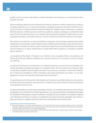 28
     posible, entre las acciones ejecutadas y el logro alcanzado como Impacto en el mejoramiento de la
     situación de salud.

     Debe considerarse además, que la evaluación de Impacto, requiere un análisis integral ya que mide los
     resultados obtenidos por un conjunto de políticas, estrategias y proyectos de salud, midiendo la con-
     secuencia final en el mejoramiento de salud de la población. Debido a que corresponde a un objetivo
     difícil de alcanzar, combina aspectos económicos, políticos, sociales, psicológicos y ambientales de la
     salud. Por ello, las intervenciones con un impacto real en la salud de la población deben tener un enfo-
     que global, decidido a nivel político-técnico, como es el Diseño de la Red de cada Servicio de Salud.

     Para realizar esta evaluación, es necesario facilitar la integración entre los datos existentes para realizar
     el diagnóstico inicial y poder medir los efectos de las medidas políticas llevadas a cabo. De esta manera
     será posible monitorear los efectos sobre la salud que tengan las acciones identificadas en la evalua-
     ción de impacto en la salud, maximizando sus potenciales efectos positivos y evitando los posibles
     efectos adversos20.

     La evaluación de Resultado o Propósito, es la medición de los resultados finales como producto del
     Diseño de la Red, que refleja la instalación de un proceso exitoso, con un producto, servicio o presta-
     ción definida.

     La evaluación de Proceso o Componente, es la medición de bienes o servicios como actividades inter-
     medias que deben otorgarse para lograr los resultados finales. Son las acciones que el ejecutor debe
     cumplir para completar cada resultado intermedio. Estos procesos, se evalúan a través de la medición
     de un listado de actividades en orden cronológico para cada componente que puede a su vez des-
     agregarse en tareas más específicas ordenadas secuencialmente”21.

     El segundo paso es la Construcción de Indicadores de Evaluación, que deben elaborarse de acuerdo a
     las dimensiones de evaluación antes descritas y considerar que existen distintos tipos de indicadores
     y de evaluación de los mismos.

     Los tipos de Indicadores, son de Impacto, Resultado y Proceso. Los indicadores de Impacto, miden el efecto
     a largo plazo en las condiciones de vida de las personas, como consecuencia de las actividades efectuadas;
     los indicadores de Resultado, muestran los efectos inmediatos de las actividades en la población objetivo
     y los Indicadores de Proceso, muestran el cumplimiento de la ejecución de las actividades que se llevan a
     cabo para alcanzar un objetivo específico, dentro de un período de tiempo determinado.


     20 María Sandín-Vázquez (1) y Antonio Sarría-Santamera (1,2) (1) Departamento de Ciencias Sanitarias y Médico-sociales, Universidad
        de Alcalá. (2) Agencia de Evaluación de Tecnologías Sanitarias, Instituto de Salud Carlos III. Evaluación de Impacto en Salud: Valoran-
        do la Efectividad de las Políticas en la Salud de las Poblaciones.
     21 Facultad Latinoamericana de Ciencias Sociales FLACSO Sede Chile. 2005 Diplomado en Gerencial Social y Políticas Públicas. Méto-
        do de Marco Lógico: Conceptos y Aplicaciones.
 
