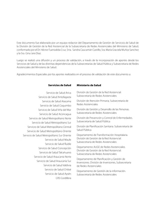 Este documento fue elaborado por un equipo redactor del Departamento de Gestión de Servicios de Salud de
la División de Gestión de la Red Asistencial de la Subsecretaría de Redes Asistenciales del Ministerio de Salud,
conformado por el Dr. Héctor Fuenzalida Cruz, Srta. Sandra Caucamán Castillo, Sra. María Graciela Muñoz Sanchez
y la Sra. Gina Jara Diaz.

Luego se realizó una difusión y un proceso de validación, a través de la incorporación de aportes desde los
Servicios de Salud y de las distintas dependencias de la Subsecretarías de Salud Pública y Subsecretaría de Redes
Asistenciales del Ministerio de Salud.

Agradecimientos Especiales por los aportes realizados en el proceso de validación de este documento a:



                             Servicios de Salud        Ministerio de Salud

                           Servicio de Salud Arica     División de Gestión de la Red Asistencial.
                    Servicio de Salud Antofagasta      Subsecretaría de Redes Asistenciales

                       Servicio de Salud Atacama       División de Atención Primaria, Subsecretaría de
                     Servicio de Salud Coquimbo        Redes Asistenciales

                    Servicio de Salud Viña del Mar     División de Gestión y Desarrollo de las Personas.
                    Servicio de Salud Aconcagua        Subsecretaría de Redes Asistenciales

           Servicio de Salud Metropolitano Norte       División de Prevención y Control de Enfermedades.
              Servicio de Salud Metropolitano Sur      Subsecretaría de Salud Pública

          Servicio de Salud Metropolitano Central      División de Planificación Sanitaria. Subsecretaría de
         Servicio de Salud Metropolitano Oriente       Salud Pública

     Servicio de Salud Metropolitano Sur Oriente       Departamento de Transformación Hospitalaria.
                          Servicio de Salud Maule      División de Gestión de la Red Asistencial.
                                                       Subsecretaría de Redes Asistenciales
                          Servicio de Salud Ñuble
                    Servicio de Salud Concepción       Departamento AUGE de Redes Asistenciales.
                                                       División de Gestión de la Red Asistencial.
                    Servicio de Salud Talcahuano
                                                       Subsecretaría de Redes Asistenciales
               Servicio de Salud Araucanía Norte
                                                       Departamento de Planificación y Gestión de
                  Servicio de Salud Araucanía Sur
                                                       Inversiones. División de Inversiones, Subsecretaría
                        Servicio de Salud Valdivia     de Redes Asistenciales
                         Servicio de Salud Chiloé
                                                       Departamento de Gestión de la información.
                          Servicio de Salud Aysén      Subsecretaría de Redes Asistenciales
                                    CRS Cordillera
 