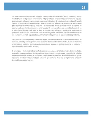 29

Los aspectos a considerar en cada Indicador, corresponden a la Eficacia, la Calidad, Eficiencia y Econo-
mía. La Eficacia es el grado de cumplimiento del propósito, sin considerar necesariamente los recursos
asignados para ello y generalmente corresponde a indicadores de resultados intermedios o finales; la
Calidad es una dimensión específica del concepto de eficacia, referida a la capacidad de la institución
para responder en forma directa y adecuada a las necesidades de los usuarios e incluye los factores de
oportunidad, accesibilidad, precisión y continuidad en la entrega del servicio, comodidad y cortesía en
la atención; la Eficiencia mide si los recursos se ejecutaron con el menor costo posible para rendir los
productos esperados y la Economía es la capacidad de generar y movilizar adecuadamente los recur-
sos financieros, como la capacidad de autofinanciamiento y el nivel de recuperación de préstamos.

Otra consideración relevante es que los Indicadores, requieren especificar los resultados esperados en
cantidad, calidad y tiempo, presentando relaciones de causalidad de resultados, más que mostrar el
síntoma de un problema particular; ya que detectando la causa, es posible solucionar el problema y
direccionar efectivamente los recursos.

El tercer paso y final, es considerar los factores externos que podrían afectar el logro de los resultados
esperados, para detectarlos a tiempo y adecuar los contextos o incluir nuevas estrategias de solución
intermedia, antes del término de un proceso sin resultados satisfactorios. Asimismo, realizar los ajustes
necesarios al instrumento de medición, a medida que el Diseño de la Red se implemente, aplicando
las modificaciones pertinentes.
 