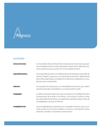 A   Anexos



GlOSARiO

Cartera de Servicios:   es el resultado de las distintas líneas de producción de servicios que po-
                        see el Establecimiento o la Red, generadas a partir de los diferentes pro-
                        cesos productivos que ocurren en el o los establecimientos.

Capacidad Resolutiva:   es la capacidad que tiene un establecimiento de Salud para responder de
                        manera integral y oportuna a una demanda de atención, dependiendo
                        de la oferta optimizada y entregando los elementos diagnósticos y tera-
                        péuticos que correspondan.

Cobertura:              es la proporción de personas con necesidades de servicios, que reciben
                        atención para tales necesidades, en un tiempo determinado.

Complejidad:            se refiere al tipo de interacciones que se producen en los diferentes tipos
                        de atenciones de acuerdo a los énfasis y a los actores. Eso lleva a tener
                        que desarrollar herramientas y competencias específicas según el tipo de
                        complejidades a las que se enfrente.

Complejidad Social:     es la complejidad que caracteriza a las sociedades humanas, que se con-
                        creta cuando el ser humano modifica su entorno, a menudo de manera
                        profunda, creando un ecosistema social humano.
 