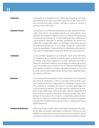 32
     Componente:                  corresponde a los Establecimientos y diferentes dispositivos que entre-
                                  gan prestaciones de salud, que forman parte de una Red. Cada uno de
                                  estos componentes debe conocer y entregar su cartera de servicios y
                                  ponerla al servicio de la Red.

     Coeficientes Técnicos:       corresponde a la cantidad de prestaciones de salud requeridas técnica-
                                  mente, para resolver una patología específica. En otras palabras, son la
                                  expresión de la proporcionalidad con que se combinan las prestaciones
                                  sanitarias para la resolución de una demanda de atención, pudiendo cal-
                                  cularse desde lo observado en períodos precedentes. No obstante los
                                  coeficientes así obtenidos deben ser analizados críticamente. Ejemplo
                                  de coeficientes técnicos son: nº de controles anuales por cada consulta
                                  nueva de especialidad, nº de procedimientos ambulatorios por cada con-
                                  sulta nueva de especialidad, nº promedio de días cama por egreso, etc.

     Coordinación:                es una actividad reguladora o de ordenación sobre varios elementos,
                                  con el objetivo de que distintas actividades sigan una misma secuencia,
                                  se orienten a los mismos objetivos, o se eviten conflictos entre ellas. El
                                  trabajo de coordinación debe ser una estrategia vinculatoria, de articula-
                                  ción e intercambio hacia una tarea en común. Mantiene identidad de los
                                  participantes, promueve la sinergia y complementariedad, su intención
                                  es aunar esfuerzo, evitar duplicaciones, alcanzar mayor capacidad resolu-
                                  tiva, eficacia y eficiencia.

     Dinamismo:                   es una característica del trabajo en Red y dice relación con la capacidad
                                  de innovar, de producirse a sí misma y recrearse continuamente. La ge-
                                  rencia moderna denomina “organizaciones inteligentes” a las que entre
                                  otros aspectos se caracterizan por estar en constante aprendizaje y en
                                  continuo perfeccionamiento. Esto implica que las innovaciones las intro-
                                  ducen responsablemente y tanto los gestores como los integrantes de la
                                  Red se mantienen atentos a detectar los errores que puedan estar come-
                                  tiéndose en los procesos de innovación, corrigiéndolos oportunamente.
                                  Para esto se cuenta con métodos de monitoreo y sistemas de evaluación
                                  que permiten retroalimentar los procesos para su redireccionamiento y
                                  perfeccionamiento.

     Estándares de Rendimiento:   determinan lo que se debe realizar como óptimo de producción y pue-
                                  de ser fijado de acuerdo a promedios o condiciones históricas. En otras
                                  palabras, corresponde a los recursos necesarios para la realización de una
                                  actividad se combinan en una determinada proporcionalidad, entre ellos
 