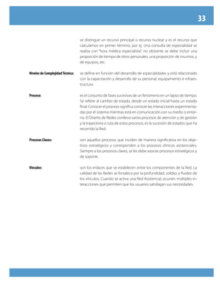 33

                                  se distingue un recurso principal o recurso nuclear y es el recurso que
                                  calculamos en primer término, por ej. Una consulta de especialidad se
                                  realiza con “hora médica especialista”, no obstante se debe incluir una
                                  proporción de tiempo de otros personales, una proporción de insumos, y
                                  de equipos, etc.

Niveles de Complejidad Técnica:   se define en función del desarrollo de especialidades y está relacionado
                                  con la capacitación y desarrollo de su personal, equipamiento e infraes-
                                  tructura.

Proceso:                          es el conjunto de fases sucesivas de un fenómeno en un lapso de tiempo.
                                  Se refiere al cambio de estado, desde un estado inicial hasta un estado
                                  final. Conocer el proceso significa conocer las interacciones experimenta-
                                  das por el sistema mientras está en comunicación con su medio o entor-
                                  no. El Diseño de Redes conlleva varios procesos de atención y de gestión
                                  y la trayectoria o ruta de estos procesos, es la sucesión de estados que ha
                                  recorrido la Red.

Procesos Claves:                  son aquellos procesos que inciden de manera significativa en los obje-
                                  tivos estratégicos y corresponden a los procesos clínicos asistenciales.
                                  Siempre a los procesos claves, se les debe asociar procesos estratégicos y
                                  de soporte.

Vínculos:                         son los enlaces que se establecen entre los componentes de la Red. La
                                  calidad de las Redes se fortalece por la profundidad, solidez y fluidez de
                                  los vínculos. Cuando se activa una Red Asistencial, ocurren múltiples in-
                                  teracciones que permiten que los usuarios satisfagan sus necesidades.
 