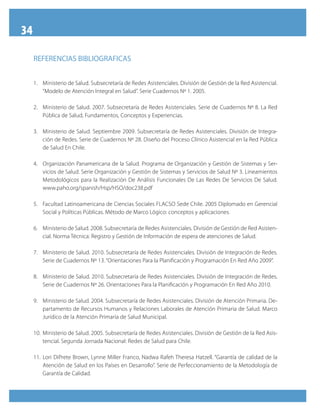34

     RefeRenciAS bibliOGRAficAS


     1. Ministerio de Salud. Subsecretaría de Redes Asistenciales. División de Gestión de la Red Asistencial.
        “Modelo de Atención Integral en Salud”. Serie Cuadernos Nº 1. 2005.

     2. Ministerio de Salud. 2007. Subsecretaría de Redes Asistenciales. Serie de Cuadernos Nº 8. La Red
        Pública de Salud, Fundamentos, Conceptos y Experiencias.

     3. Ministerio de Salud. Septiembre 2009. Subsecretaría de Redes Asistenciales. División de Integra-
        ción de Redes. Serie de Cuadernos Nº 28. Diseño del Proceso Clínico Asistencial en la Red Pública
        de Salud En Chile.

     4. Organización Panamericana de la Salud. Programa de Organización y Gestión de Sistemas y Ser-
        vicios de Salud. Serie Organización y Gestión de Sistemas y Servicios de Salud Nº 3. Lineamientos
        Metodológicos para la Realización De Análisis Funcionales De Las Redes De Servicios De Salud.
        www.paho.org/spanish/Hsp/HSO/doc238.pdf

     5. Facultad Latinoamericana de Ciencias Sociales FLACSO Sede Chile. 2005 Diplomado en Gerencial
        Social y Políticas Públicas. Método de Marco Lógico: conceptos y aplicaciones.

     6. Ministerio de Salud. 2008. Subsecretaría de Redes Asistenciales. División de Gestión de Red Asisten-
        cial. Norma Técnica: Registro y Gestión de Información de espera de atenciones de Salud.

     7. Ministerio de Salud. 2010. Subsecretaría de Redes Asistenciales. División de Integración de Redes.
        Serie de Cuadernos Nº 13. “Orientaciones Para la Planificación y Programación En Red Año 2009”.

     8. Ministerio de Salud. 2010. Subsecretaría de Redes Asistenciales. División de Integración de Redes.
        Serie de Cuadernos Nº 26. Orientaciones Para la Planificación y Programación En Red Año 2010.

     9. Ministerio de Salud. 2004. Subsecretaría de Redes Asistenciales. División de Atención Primaria. De-
        partamento de Recursos Humanos y Relaciones Laborales de Atención Primaria de Salud. Marco
        Jurídico de la Atención Primaria de Salud Municipal.

     10. Ministerio de Salud. 2005. Subsecretaría de Redes Asistenciales. División de Gestión de la Red Asis-
         tencial. Segunda Jornada Nacional: Redes de Salud para Chile.

     11. Lori DiPrete Brown, Lynne Miller Franco, Nadwa Rafeh Theresa Hatzell. “Garantía de calidad de la
         Atención de Salud en los Países en Desarrollo”. Serie de Perfeccionamiento de la Metodología de
         Garantía de Calidad.
 