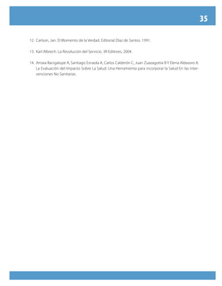 35

12. Carlson, Jan. El Momento de la Verdad. Editorial Díaz de Santos. 1991.

13. Karl Albrech. La Revolución del Servicio. 3R Editores, 2004.

14. Amaia Bacigalupe A, Santiago Esnaola A, Carlos Calderón C, Juan Zuazagoitia B Y Elena Aldasoro A.
    La Evaluación del Impacto Sobre La Salud: Una Herramienta para incorporar la Salud En las inter-
    venciones No Sanitarias.
 